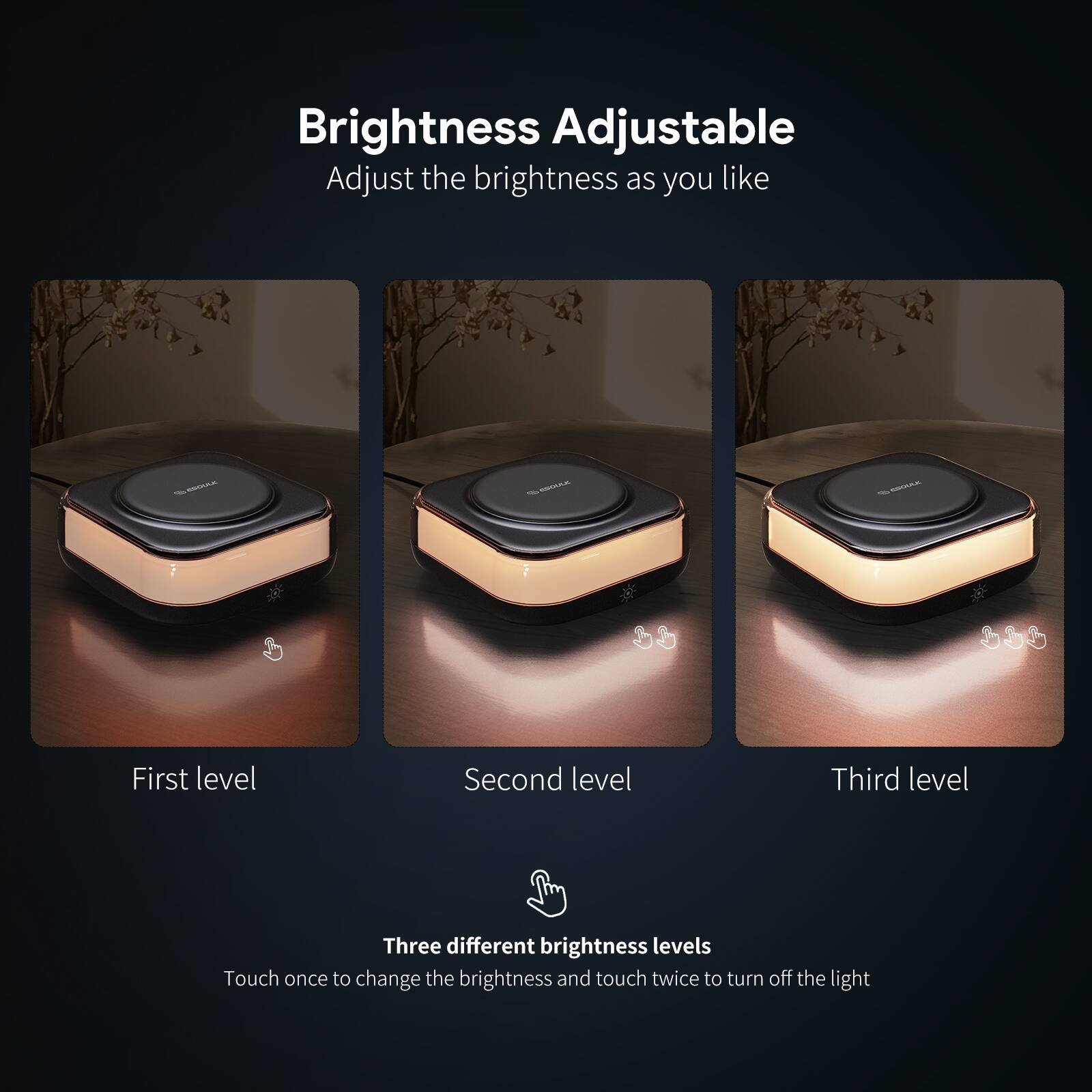Brightness Adjustable  
Adjust the brightness as you like  

First level  
Second level  
Third level  

Three different brightness levels  
Touch once to change the brightness and touch twice to turn off the light