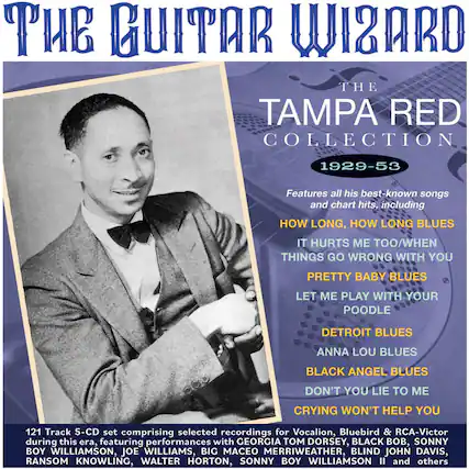 **The Guitar Wizard**
**The Tampa Red Collection 1929-53**
Features all his best-known songs and chart hits, including:
- How Long, How Long Blues
- It Hurts Me Too/When Things Go Wrong With You
- Pretty Baby Blues
- Let Me Play With Your Poodle
- Detroit Blues
- Anna Lou Blues
- Black Angel Blues
- Don't You Lie To Me
- Crying Won't Help You
121 Track 5-CD set comprising selected recordings for Vocalion, Bluebird & RCA-Victor during this era, featuring performances with:
- Georgia Tom Dorsey
- Black Bob
- Sonny Boy Williamson
- Joe Williams
- Big Maceo Merriweather
- Blind John Davis
- Ransom Knowling
- Walter Horton
- Sonny Boy Williamson II and others