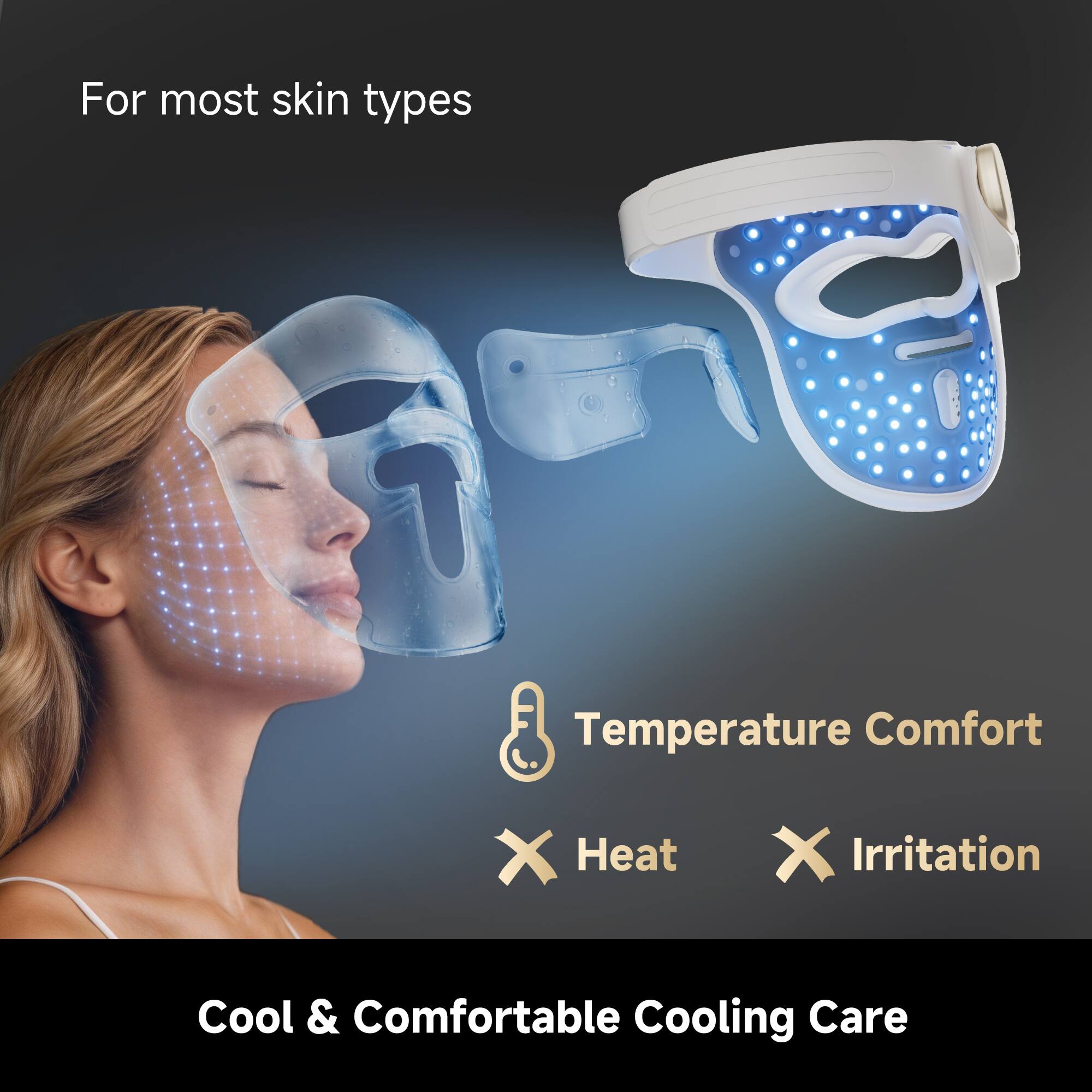 For most skin types  
Temperature Comfort  
Heat ❌  
Irritation ❌  
Cool & Comfortable Cooling Care