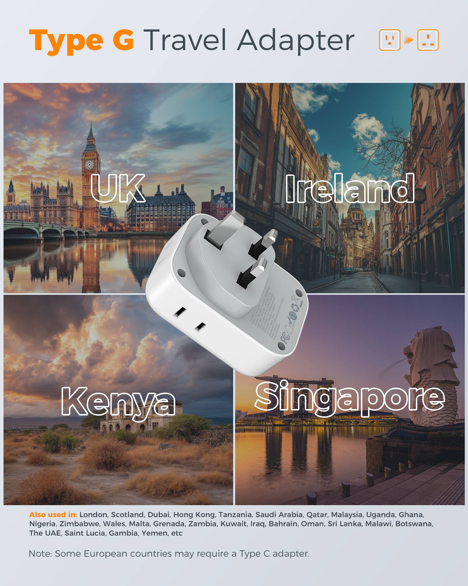Type G Travel Adapter UK Ireland 0d Kenya Singapore Also used in: London, Scotland, Dubai, Hong Kong, Tanzania, Saudi Arabia, Qatar, Malaysia, Uganda, Ghana, Nigeria, Zimbabwe, Wales, Malta, Grenada, Zambia, Kuwait, Iraq, Bahrain, Oman, Sri Lanka, Malawi, Botswana, The UAE, Saint Lucia, Gambia, Yemen, etc Note: Some European countries may require a Type C adapter.