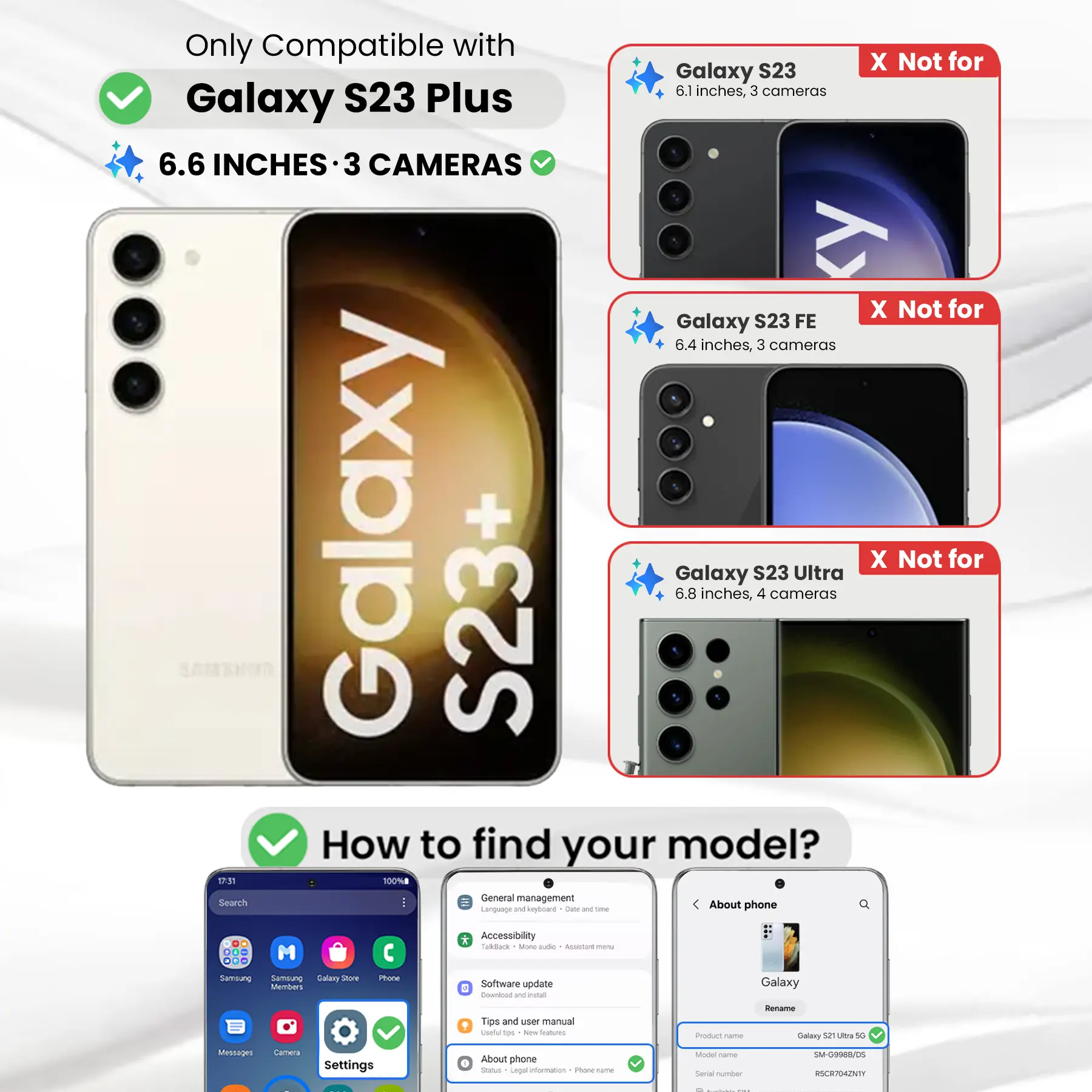 Only Compatible with Galaxy S23 Plus  
6.6 INCHES • 3 CAMERAS  

X Not for Galaxy S23  
6.1 inches, 3 cameras  

X Not for Galaxy S23 FE  
6.4 inches, 3 cameras  

X Not for Galaxy S23 Ultra  
6.8 inches, 4 cameras  

How to find your model?  

General management  
Language and keyboard  
Accessibility  
TalkBack  
More options  
Assistant menu  

Software update  
Download and install  
Tips and user manual  

About phone  
Status  
Legal information  

Product name  
Galaxy S23 Ultra 5G  

Model name  
SM-G9988/DS  

Serial number  
RSCR704ZNTY