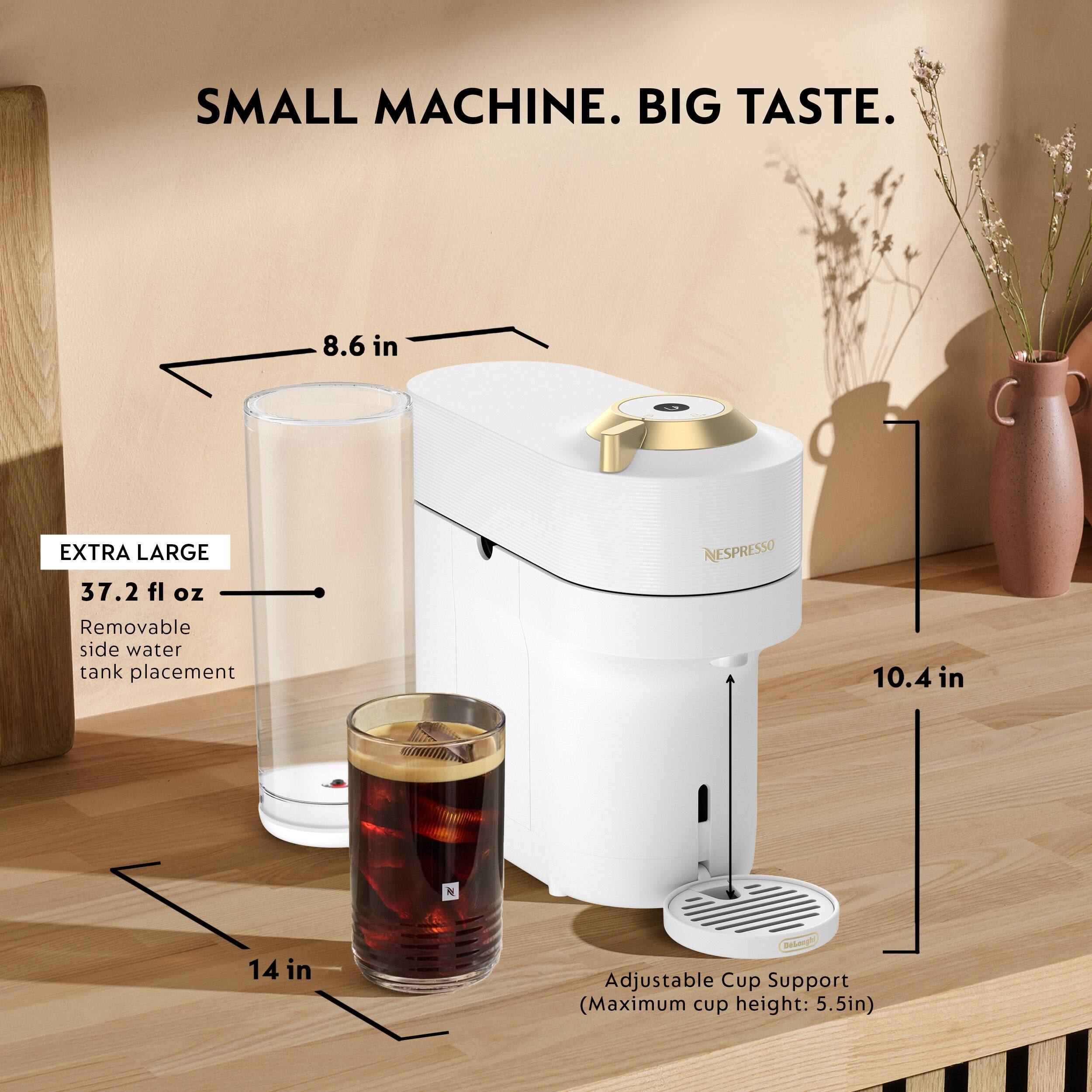 SMALL MACHINE. BIG TASTE.  
8.6 in  
EXTRA LARGE 37.2 fl oz  
NESPRESSO  
Removable side water tank placement  
10.4 in  
14 in  
Adjustable Cup Support (Maximum cup height: 5.5in)
