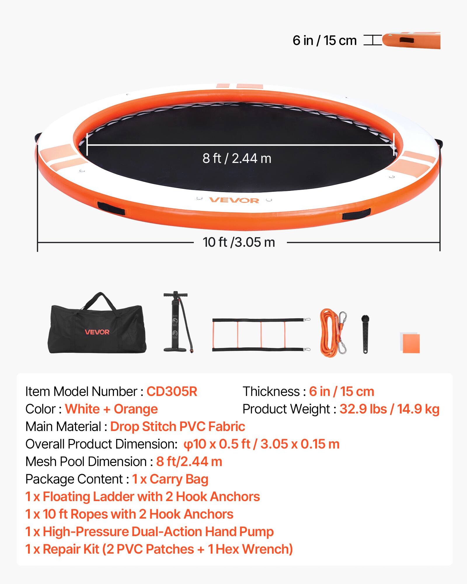 6 in / 15 cm  
8 ft / 2.44 m  
VEVOR  
10 ft / 3.05 m  

Item Model Number: CD305R  
Thickness: 6 in / 15 cm  
Color: White + Orange  
Product Weight: 32.9 lbs / 14.9 kg  
Main Material: Drop Stitch PVC Fabric  
Overall Product Dimension: 10 ft x 0.5 ft / 3.05 m x 0.15 m  
Mesh Pool Dimension: 8 ft / 2.44 m  

Package Content:  
1 x Carry Bag  
1 x Floating Ladder with 2 Hook Anchors  
1 x 10 ft Ropes with 2 Hook Anchors  
1 x High-Pressure Dual-Action Hand Pump  
1 x Repair Kit (2 PVC Patches + 1 x Wrench)