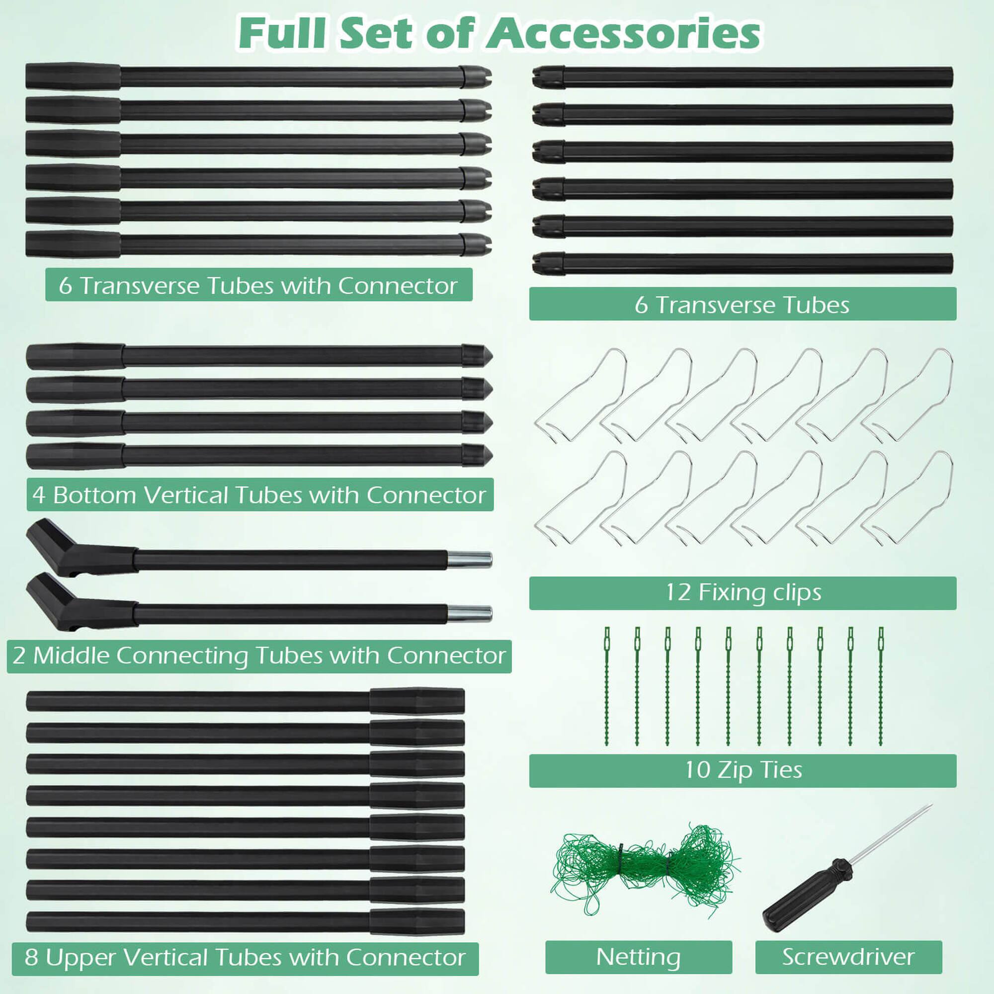 Full Set of Accessories:
6 Transverse Tubes with Connector
6 Transverse Tubes
4 Bottom Vertical Tubes with Connector
12 Fixing clips
2 Middle Connecting Tubes with Connector
10 Zip Ties
8 Upper Vertical Tubes with Connector
Netting
Screwdriver