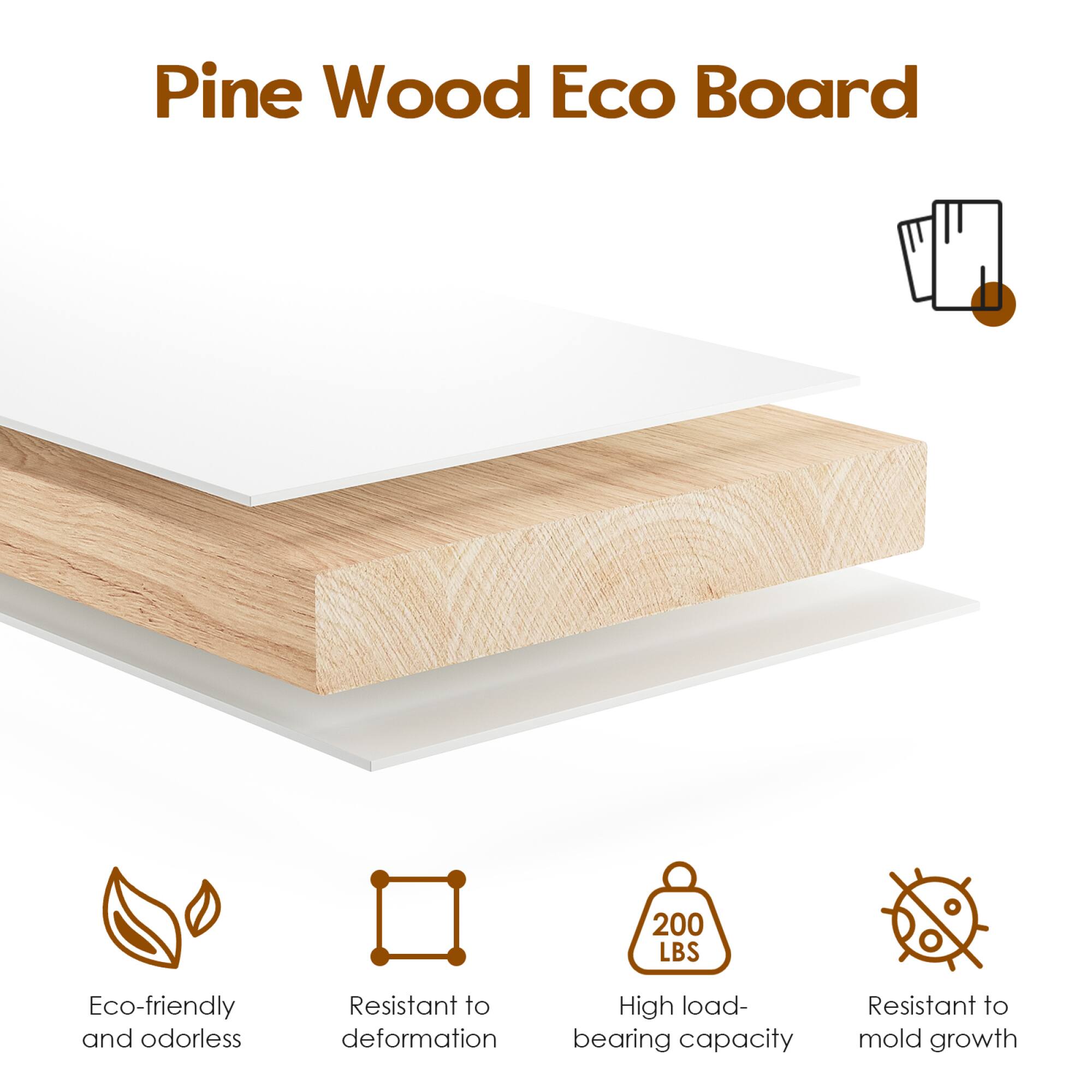 Pine Wood Eco Board

- Eco-friendly and odorless
- Resistant to deformation
- High load-bearing capacity (200 LBS)
- Resistant to mold growth