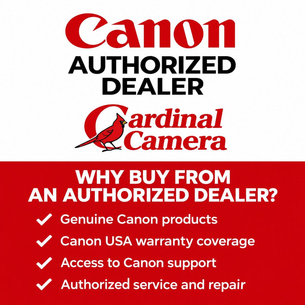 Canon AUTHORIZED DEALER Cardinal Camera

WHY BUY FROM AN AUTHORIZED DEALER?

- Genuine Canon products
- Canon USA warranty coverage
- Access to Canon support
- Authorized service and repair