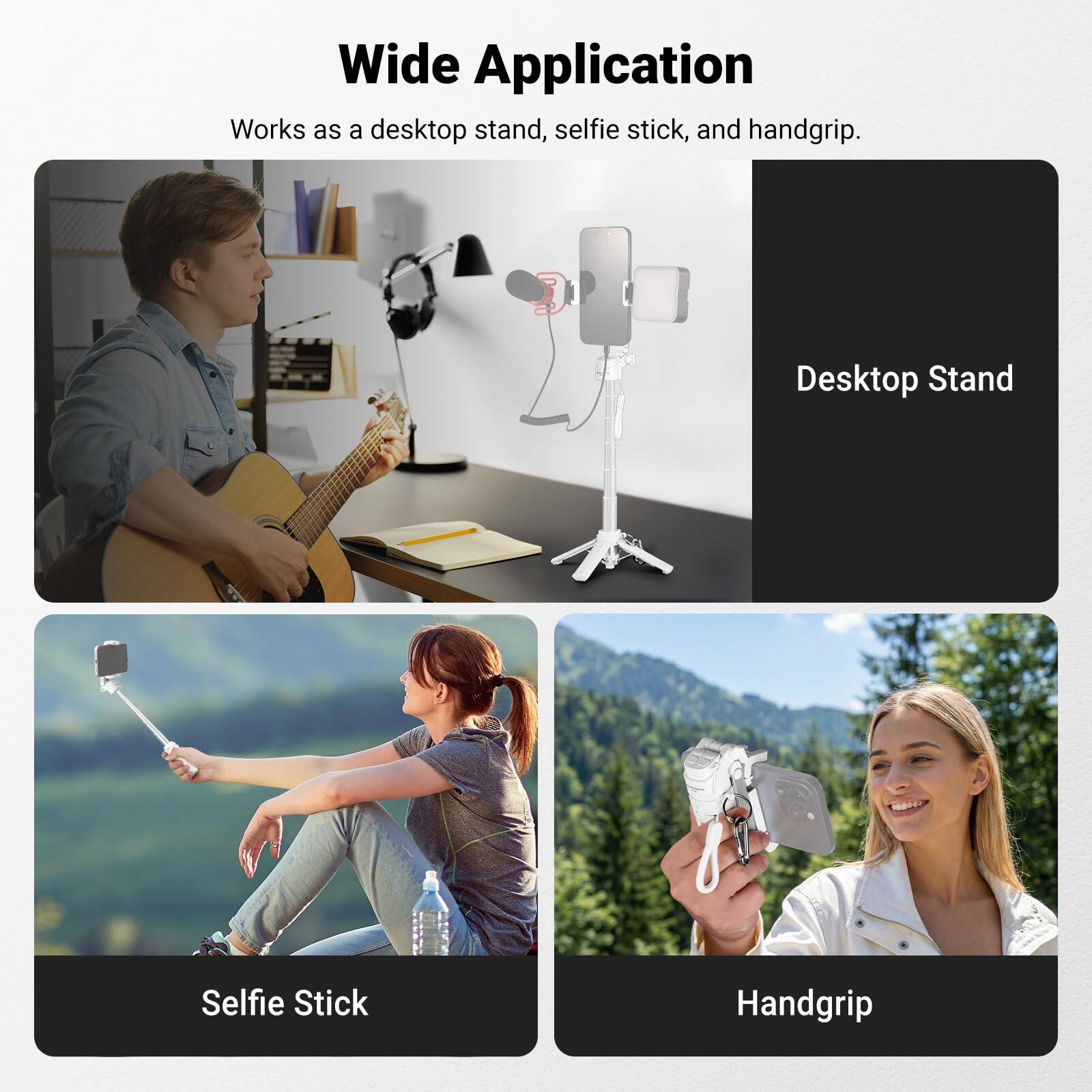 Wide Application  
Works as a desktop stand, selfie stick, and handgrip.

- Desktop Stand
- Selfie Stick
- Handgrip