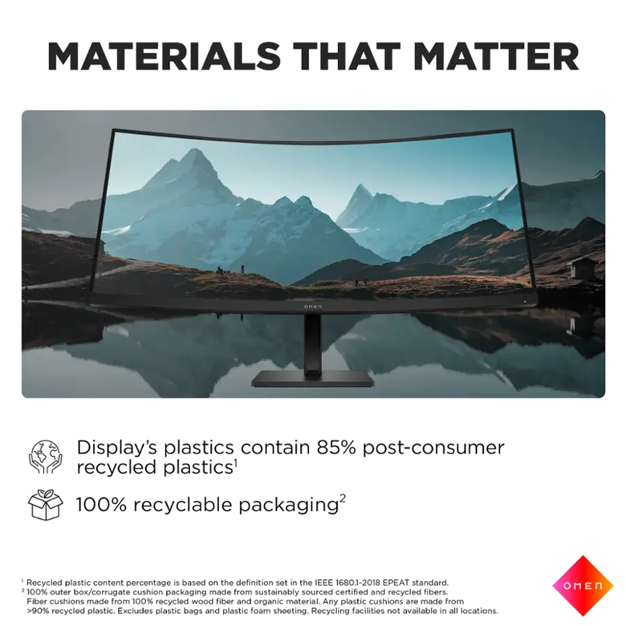 Materials That Matter:

* Display's plastics contain 85% post-consumer recycled plastics.
* 100% recyclable packaging.
* Recycled plastic content percentage is based on the definition set in the IEEE 1680.1-2018 EPEAT standard.
* 100% outer cushion made from sourced certified and recycled fibers.
* Box/corrugate packaging sustainably recycled.
* Fiber cushions made from 100% recycled wood fiber and organic material.
* Any plastic cushions are made from >90% recycled plastic.
* Excludes plastic bags and plastic foam sheeting.
* Recycling facilities not available in all locations.
* OMEN
