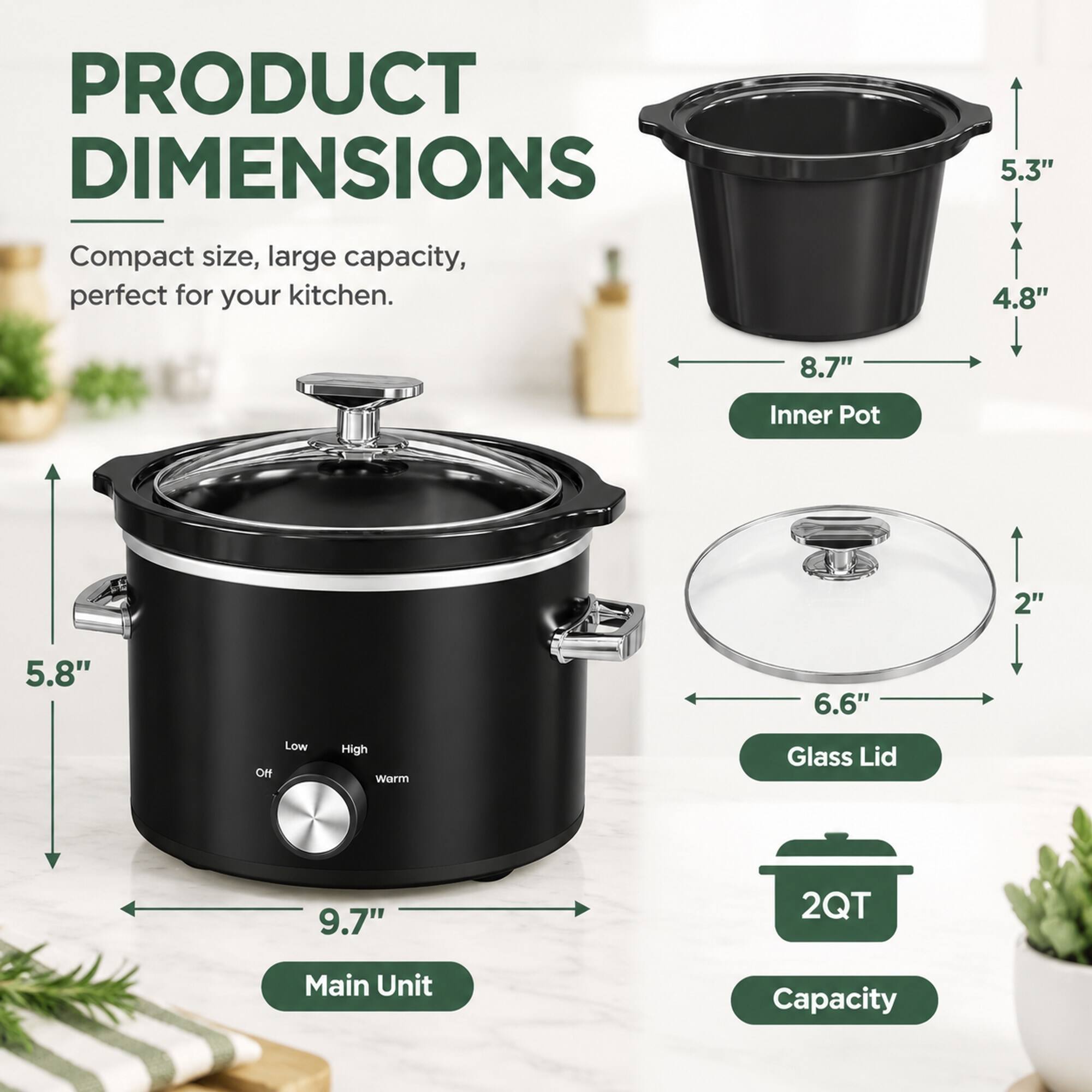 PRODUCT DIMENSIONS  
Compact size, large capacity, perfect for your kitchen.  

Inner Pot  
8.7" x 4.8" x 5.3"  

Glass Lid  
6.6" x 2"  

Main Unit  
9.7" x 5.8"  

Capacity  
2QT