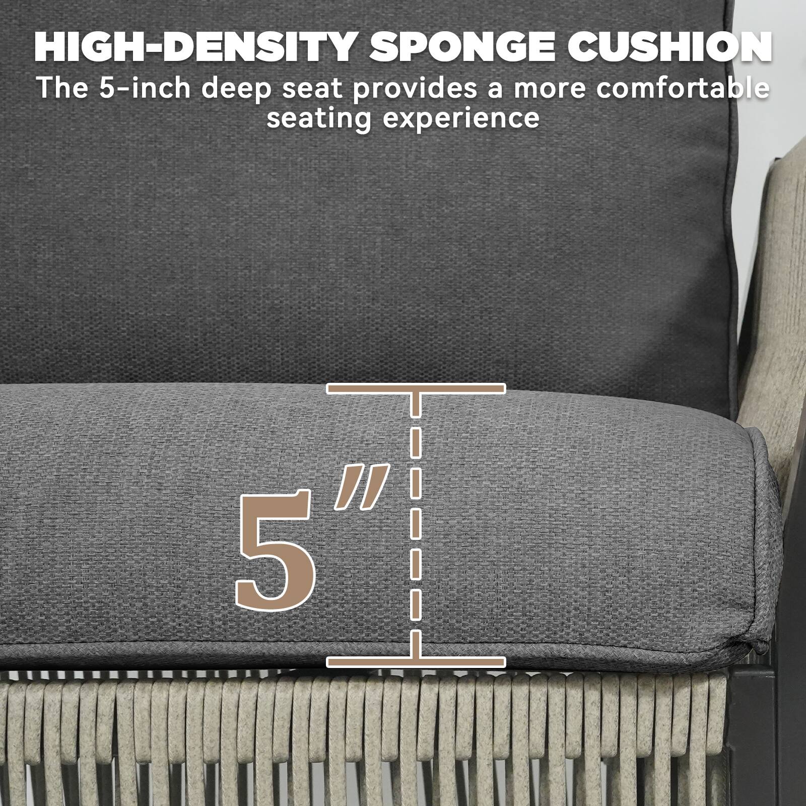 HIGH-DENSITY SPONGE CUSHION  
The 5-inch deep seat provides a more comfortable seating experience