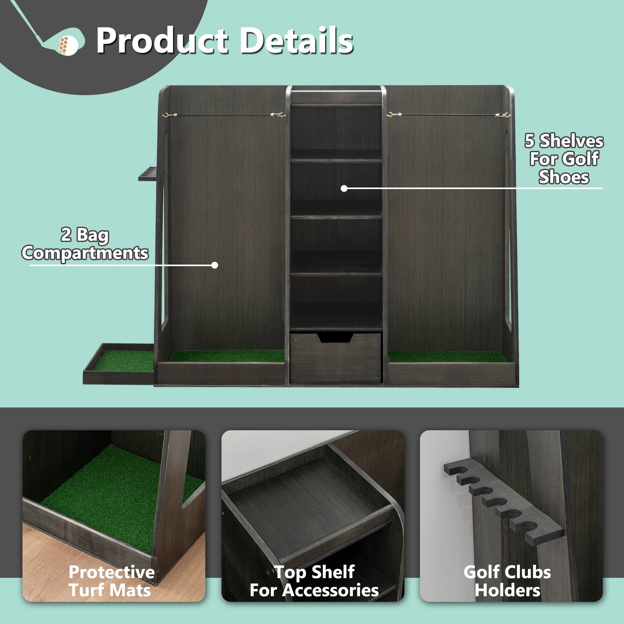 Product Details

- 5 Shelves for Golf Shoes
- 2 Bag Compartments
- Protective Turf Mats
- Top Shelf for Accessories
- Golf Clubs Holders