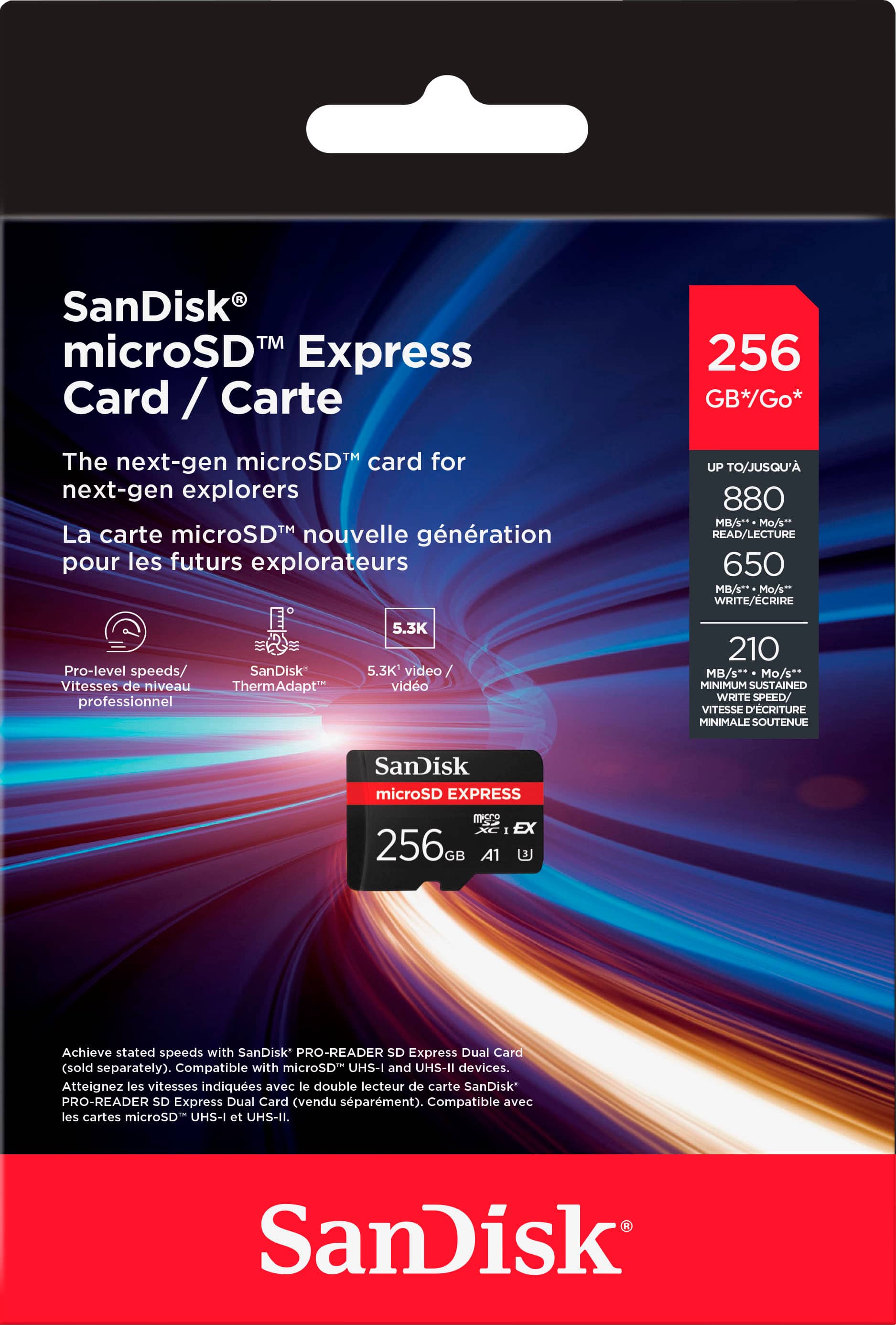 SanDisk TM microSD Express Card / Carte 256 GB*Go* The next-gen microSD card for next-gen explorers La carte microSD nouvelle gnration pour les futurs explorateurs LIP TO/JUSQU'A 880 MA PL AILECTUN 650 m WRITE/ECRIRE Pro-level speeds/ SanDisk Vitasses de niveau ThermAdapt" professionnel 5.3K 1.1K video video 210 B/** " MUMIMIMN STAREO WITs SPEED VITESSE ELETURNE MRIPIALE SOUTENUE SanDisk microSD EXPRESS - EX 256 0a A1 Achieve stated speeds with SanDisk PRO-READER sO Express Dual Card (sold separately) Compatible with microSD UHS-I and UHS-II devices. Alteignez les vitesses indiquees aves e double lecteur de carte SanDisk PRO-READER sO Express ual Card vendu sparment.