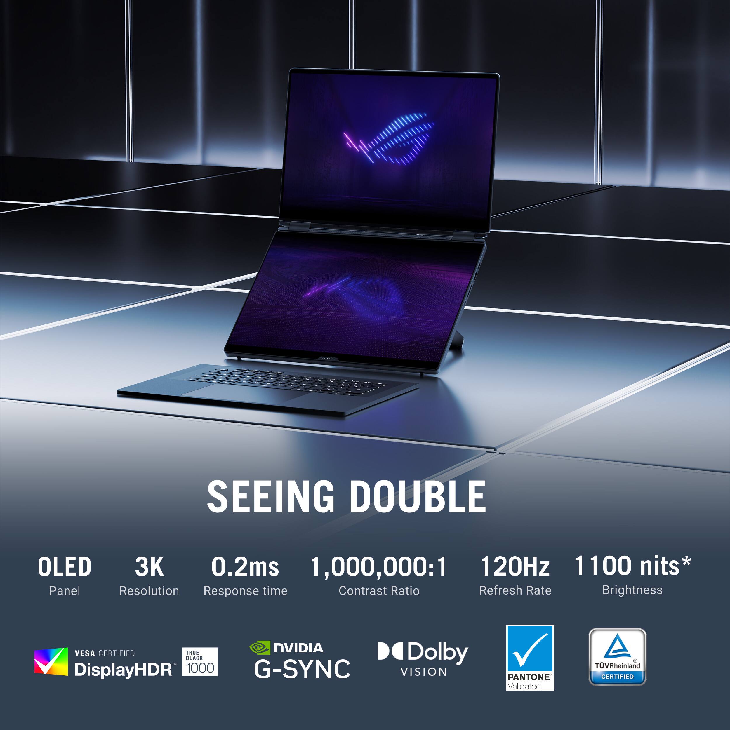 SEEING DOUBLE

OLED  
3K  
0.2ms  
1,000,000:1  
120Hz  
1100 nits*  

Panel  
Resolution  
Response time  
Contrast Ratio  
Refresh Rate  
Brightness  

VESA CERTIFIED  
DisplayHDR™ 1000  
NVIDIA G-SYNC  
Dolby VISION  
PANTONE® Validated  
TÜV Rheinland CERTIFIED