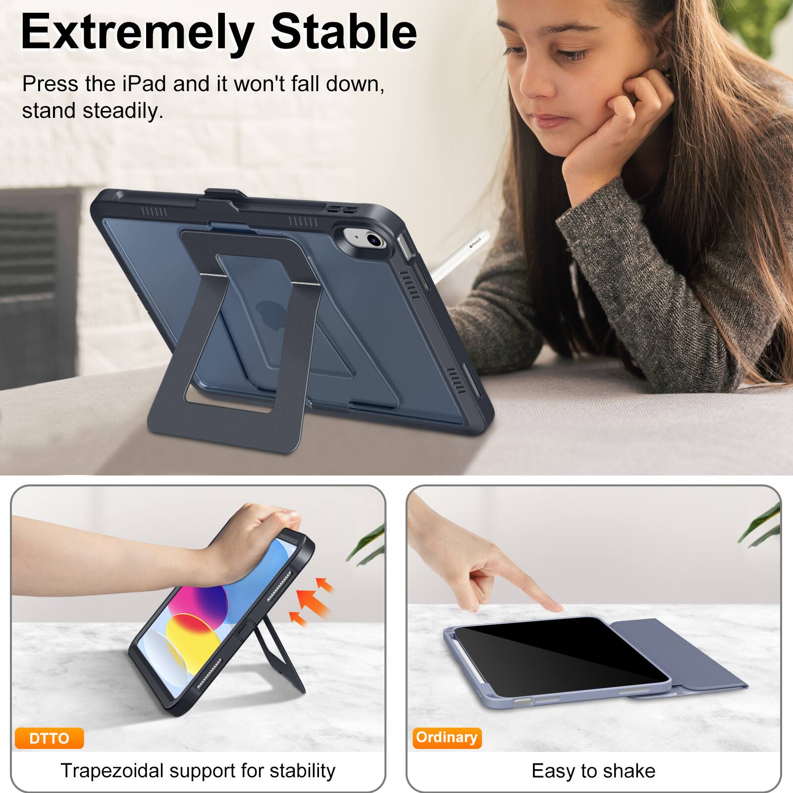 **Extremely Stable**

Press the iPad and it won't fall down, stand steadily.

**DTTO**

Trapezoidal support for stability

**Ordinary**

Easy to shake