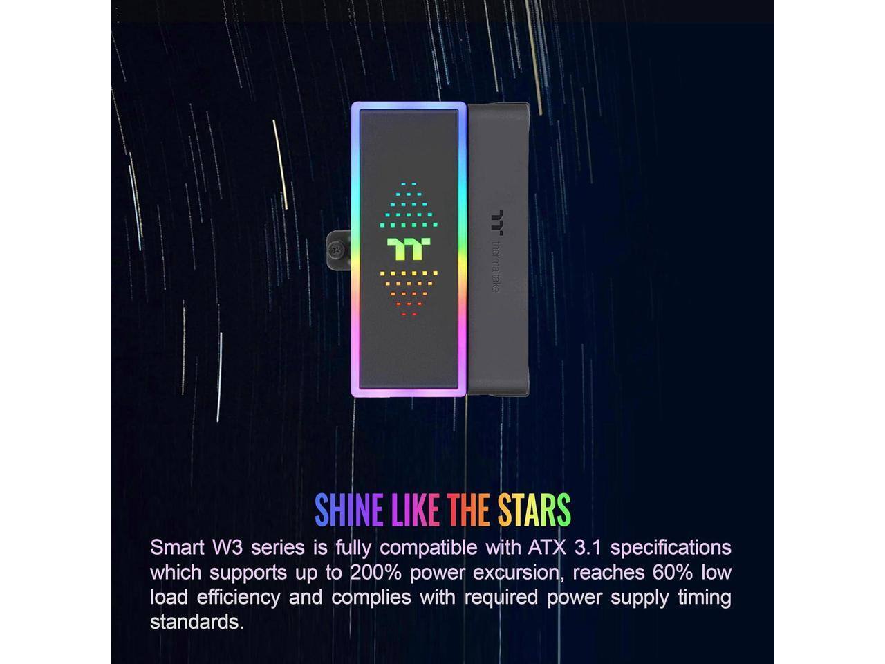 Smart W3 series is fully compatible with ATX 3.1 specifications, which supports up to 200% power excursion, reaches 60% low load efficiency, and complies with required power supply timing standards.