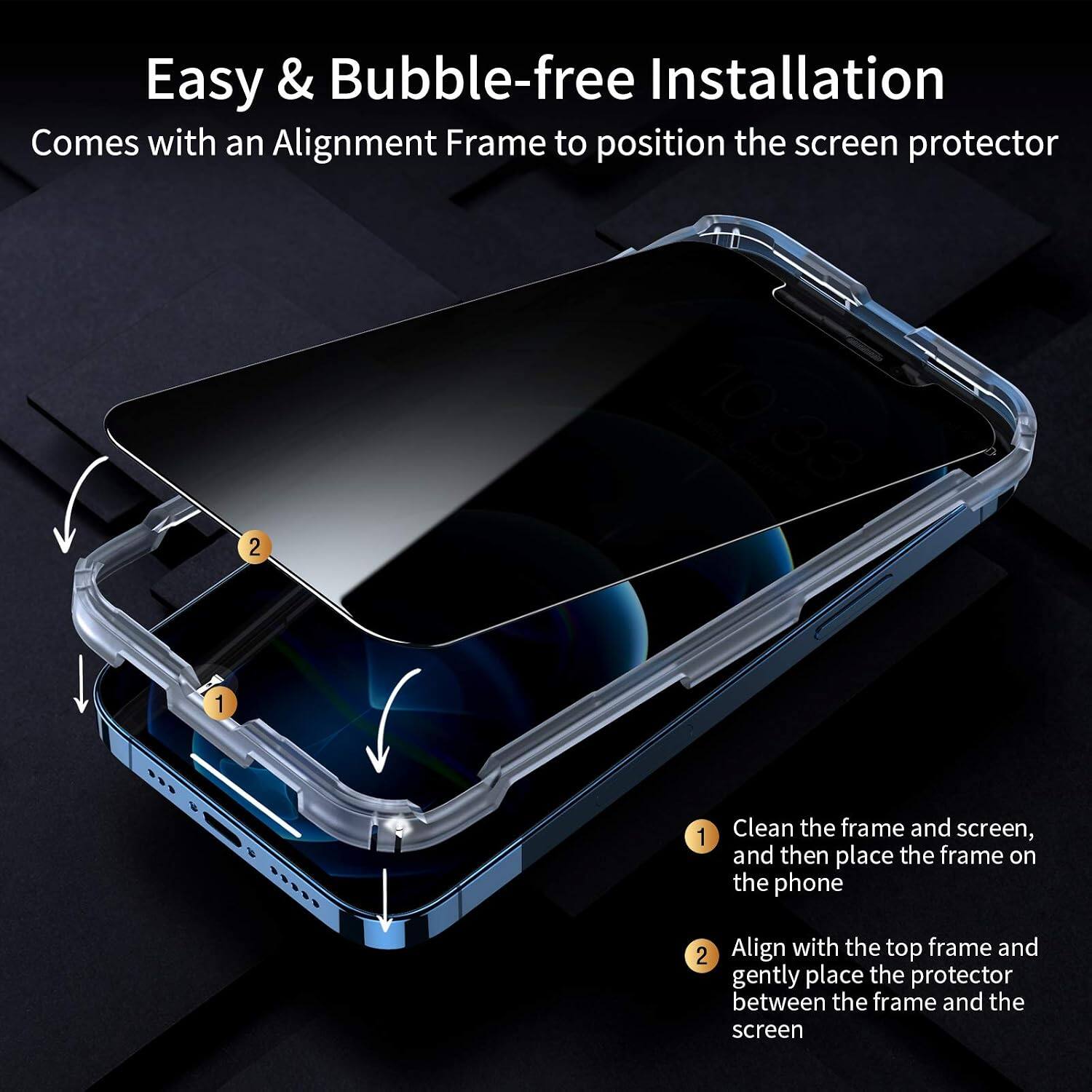 Easy & Bubble-free Installation  
Comes with an Alignment Frame to position the screen protector

1. Clean the frame and screen, and then place the frame on the phone
2. Align with the top frame and gently place the protector between the frame and the screen