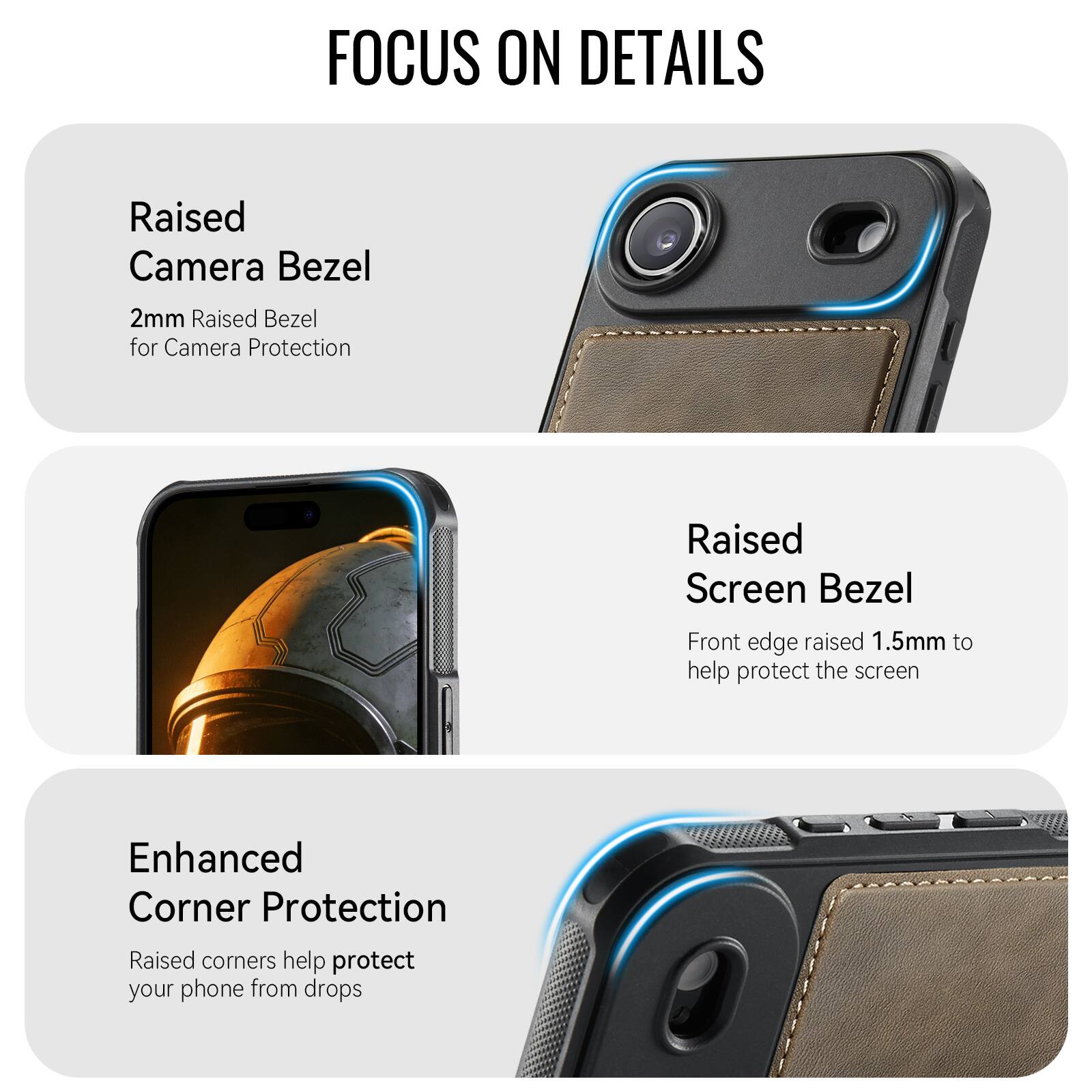 FOCUS ON DETAILS

Raised Camera Bezel
2mm Raised Bezel for Camera Protection

Raised Screen Bezel
Front edge raised 1.5mm to help protect the screen

Enhanced Corner Protection
Raised corners help protect your phone from drops