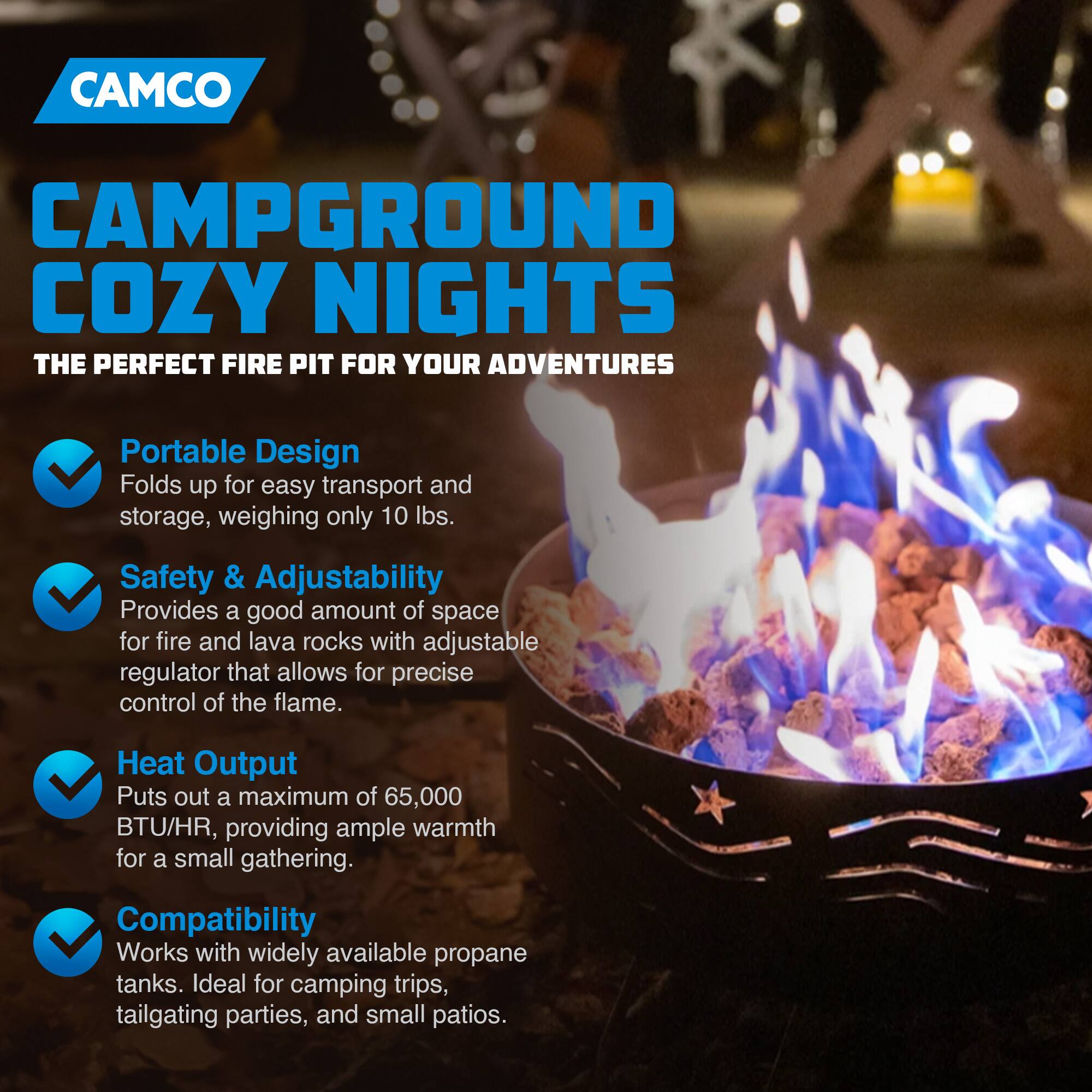 CAMCO  
CAMPGROUND COZY NIGHTS  
THE PERFECT FIRE PIT FOR YOUR ADVENTURES  

- Portable Design  
  Folds up for easy transport and storage, weighing only 10 lbs.  

- Safety & Adjustability  
  Provides a good amount of space for fire and lava rocks with adjustable regulator that allows for precise control of the flame.  

- Heat Output  
  Puts out a maximum of 65,000 BTU/HR, providing ample warmth for a small gathering.  

- Compatibility  
  Works with widely available propane tanks. Ideal for camping trips, tailgating parties, and small patios.