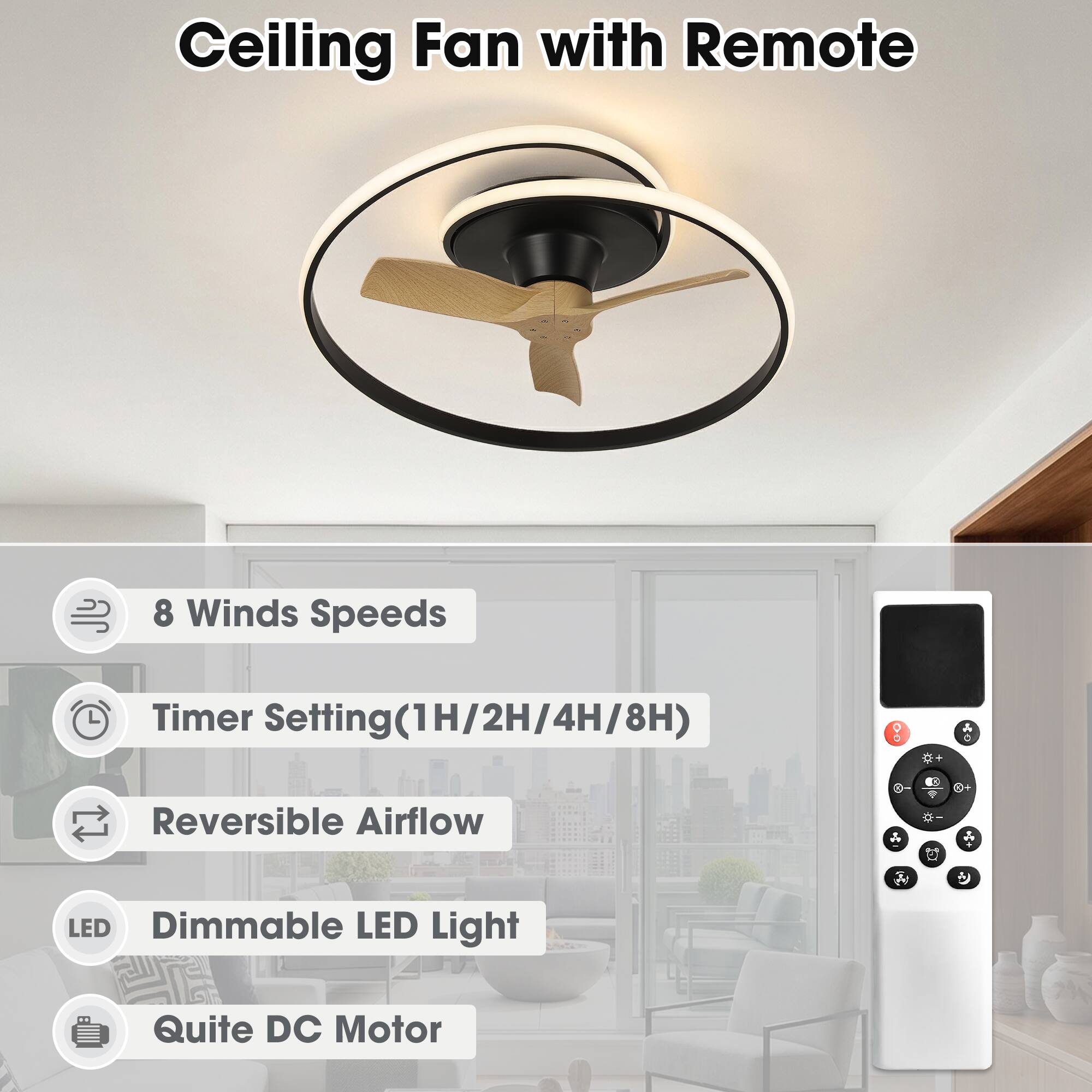Ceiling Fan with Remote  
8 Winds Speeds  
Timer Setting(1H/2H/4H/8H)  
Reversible Airflow  
Dimmable LED Light  
Quite DC Motor