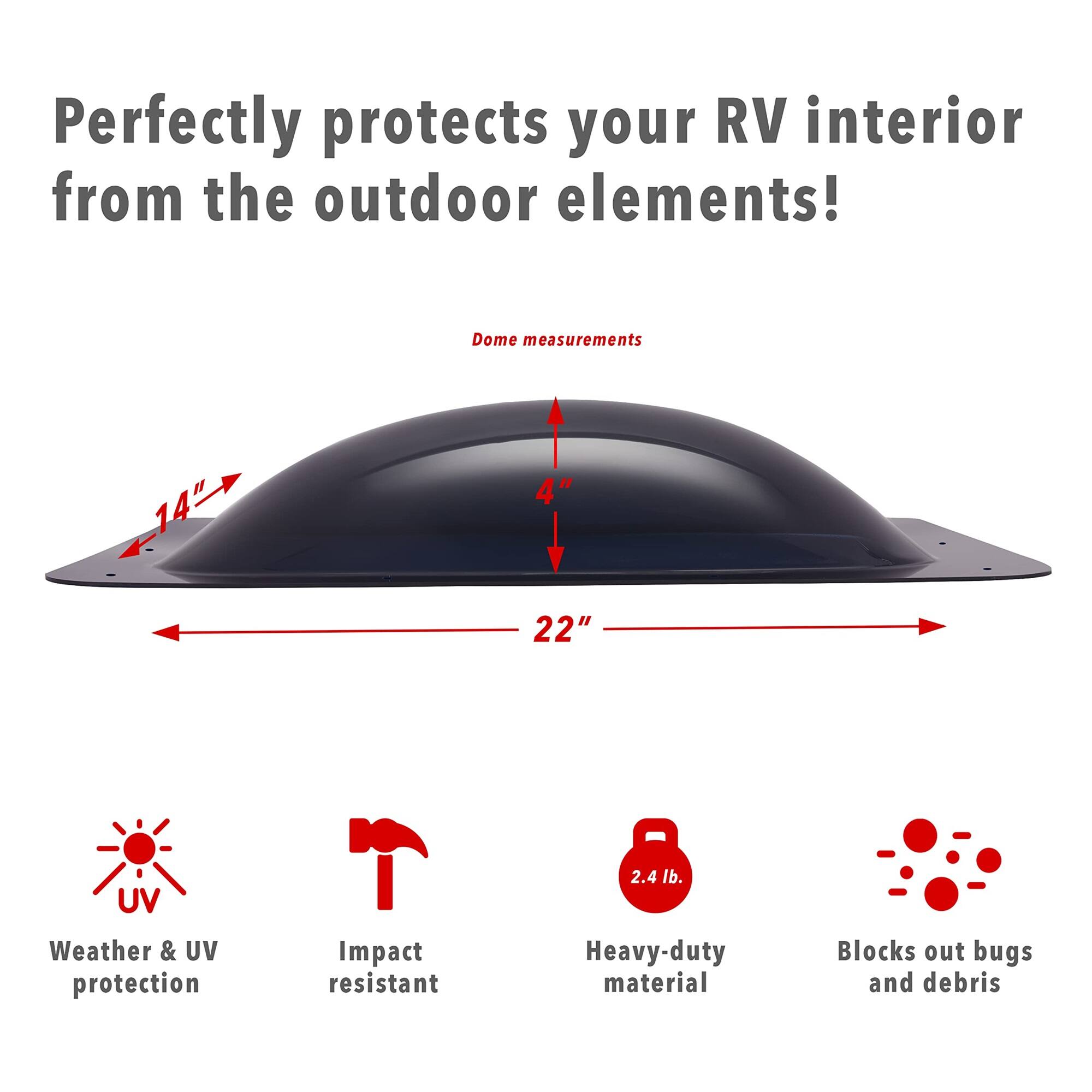 Perfectly protects your RV interior from the outdoor elements!  
Dome measurements: 14" x 4" x 22"  
- UV Weather & UV protection  
- Impact resistant  
- Heavy-duty material  
- Blocks out bugs and debris