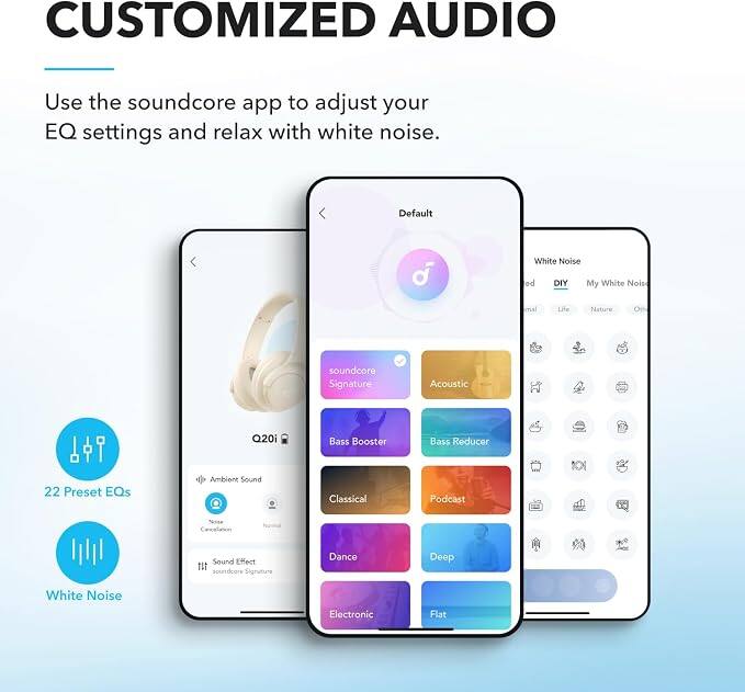 CUSTOMIZED AUDIO

Use the soundcore app to adjust your EQ settings and relax with white noise.

Default
White Noise
DIY
My White Noise
Acoustic
Bass Reducer
22 Preset EQs
Ambient Sound
Classical
Podcast
Bass Booster
Dance
Deep
Flat

White Noise