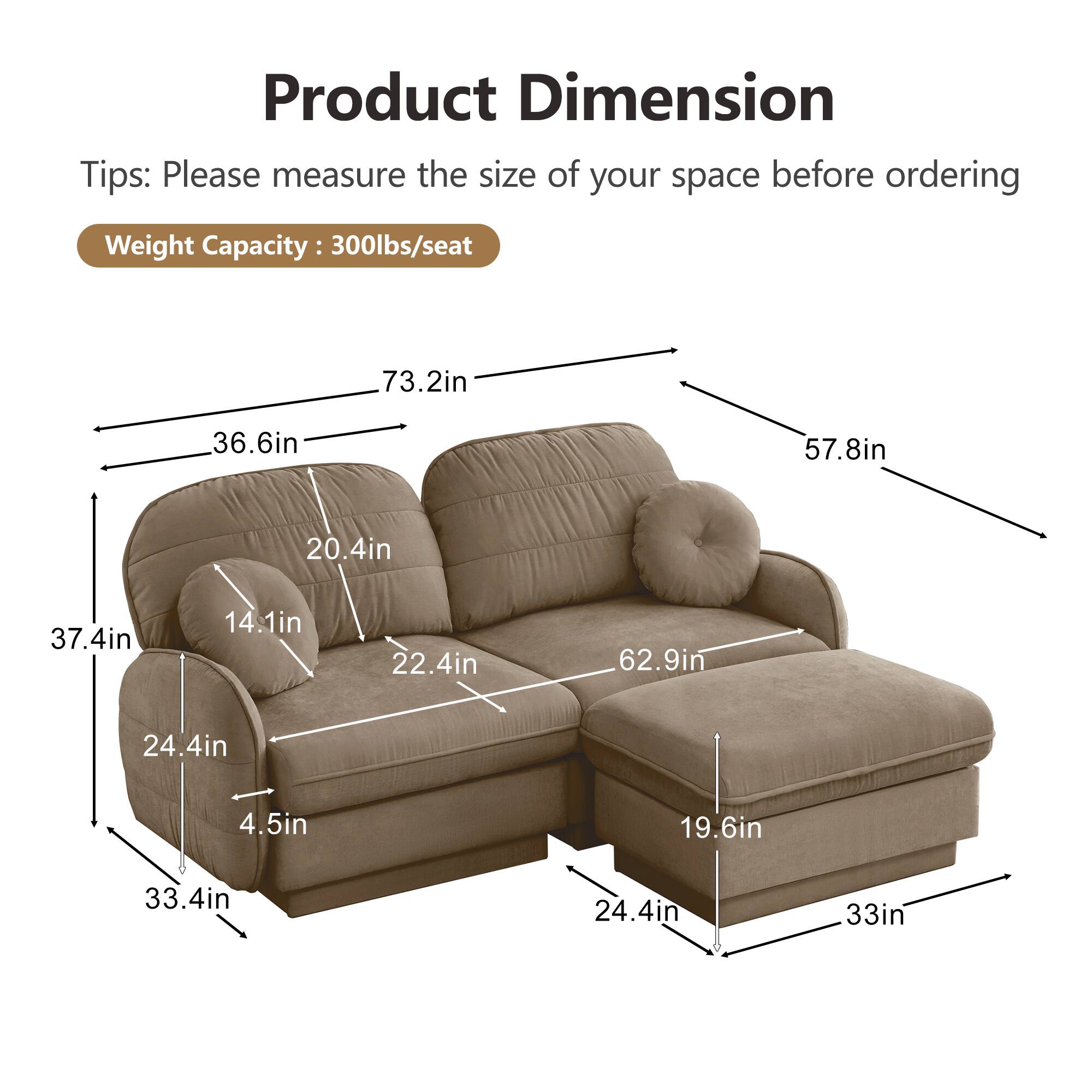 Product Dimension  
Tips: Please measure the size of your space before ordering  
Weight Capacity: 300lbs/seat  

- 73.2in  
- 36.6in  
- 57.8in  
- 20.4in  
- 37.4in  
- 14.1in  
- 22.4in  
- 62.9in  
- 24.4in  
- 4.5in  
- 19.6in  
- 33.4in  
- 24.4in  
- 33in