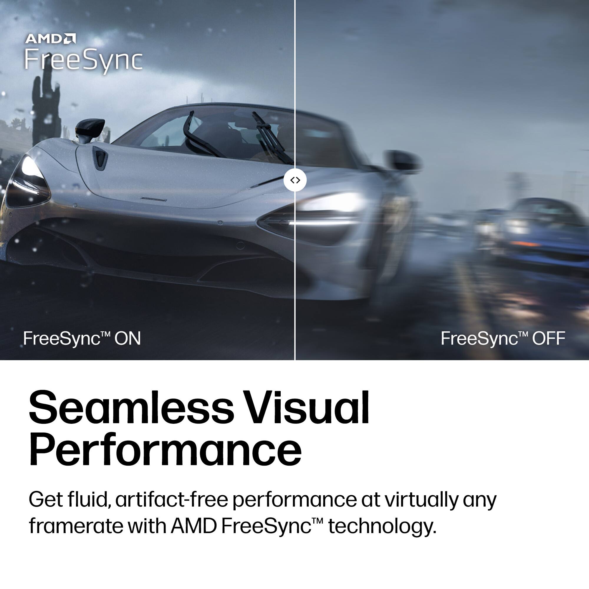 AMD FreeSync™

FreeSync™ ON

FreeSync™ OFF

Seamless Visual Performance

Get fluid, artifact-free performance at virtually any framerate with AMD FreeSync™ technology.