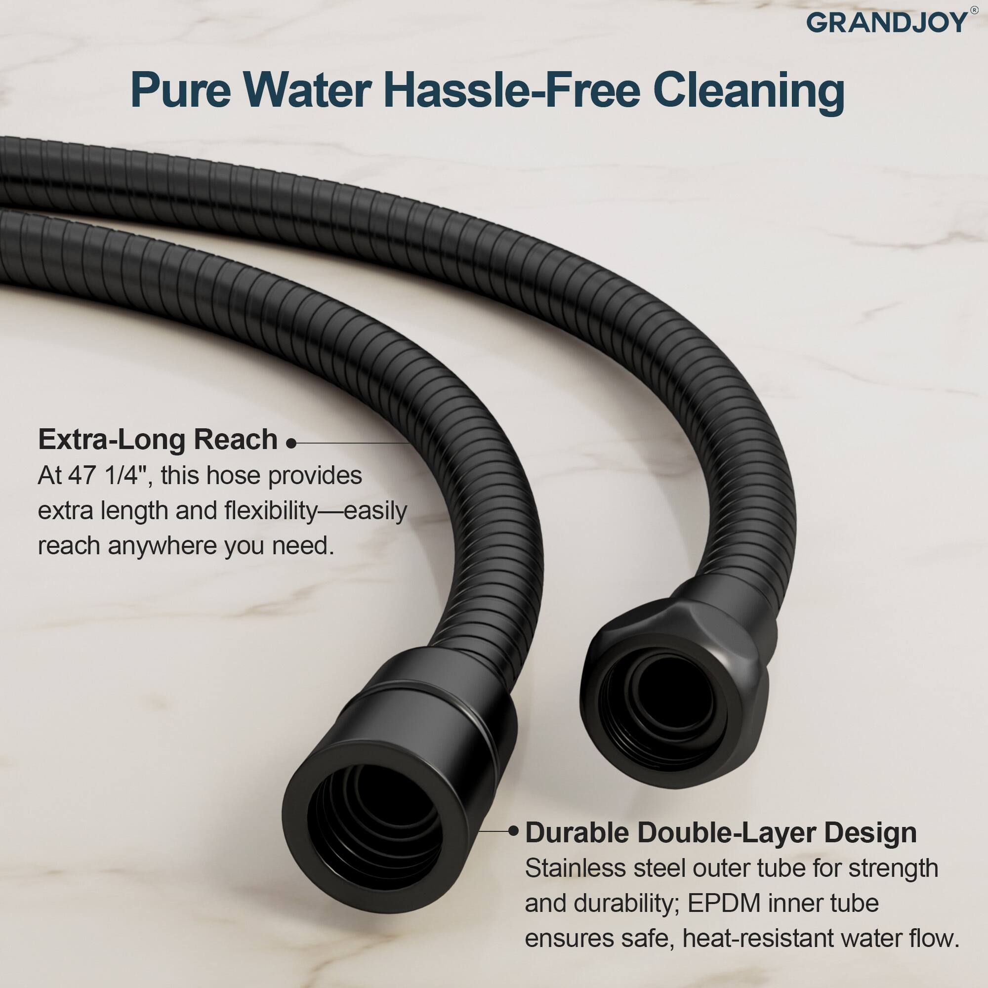 **GRANDJOY**

**Pure Water Hassle-Free Cleaning**

- **Extra-Long Reach**  
  At 47 1/4", this hose provides extra length and flexibility—easily reach anywhere you need.

- **Durable Double-Layer Design**  
  Stainless steel outer tube for strength and durability; EPDM inner tube ensures safe, heat-resistant water flow.