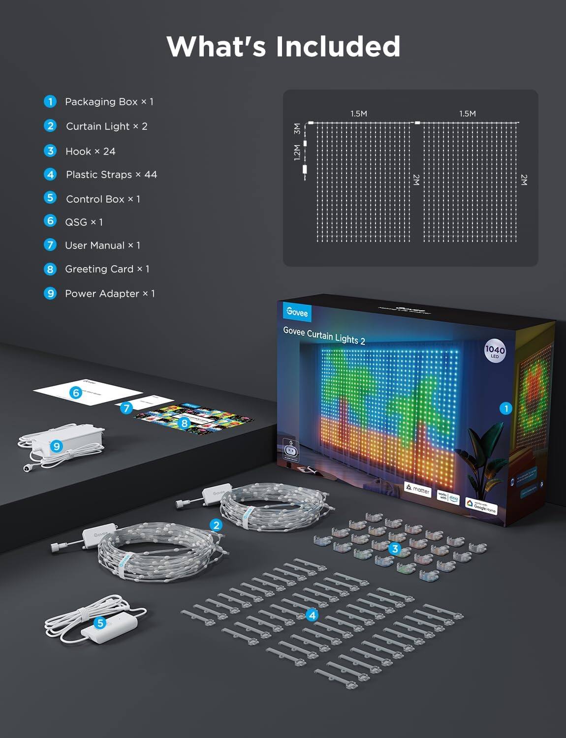 What's Included

1. Packaging Box x 1  
2. Curtain Light x 2  
3. Hook x 24  
4. Plastic Straps x 44  
5. Control Box x 1  
6. QSG x 1  
7. User Manual x 1  
8. Greeting Card x 1  
9. Power Adapter x 1  

Govee Curtain Lights 2  
1040 LED  

1.5M  
1.5M  
1.2M  
2M  
2M