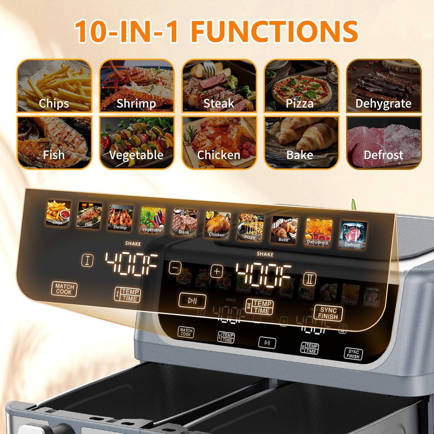 10-IN-1 FUNCTIONS  
Chips Shrimp Steak Pizza Dehydrate Fish Vegetable Chicken Bake Defrost Chips  

MATCH COOK  
Shrimp Vegetable Steak SHAKE I 400F 2 TEMP TIME DII MATCH cook P Chicken: P2zo Boke Dehydrate Defrost SHAKE + 400F I SHAKE I TEMP TIME SYNC 400 FINISH TEMP 400 TIVE DE 1 ITEMP T3S SYNC FINISH