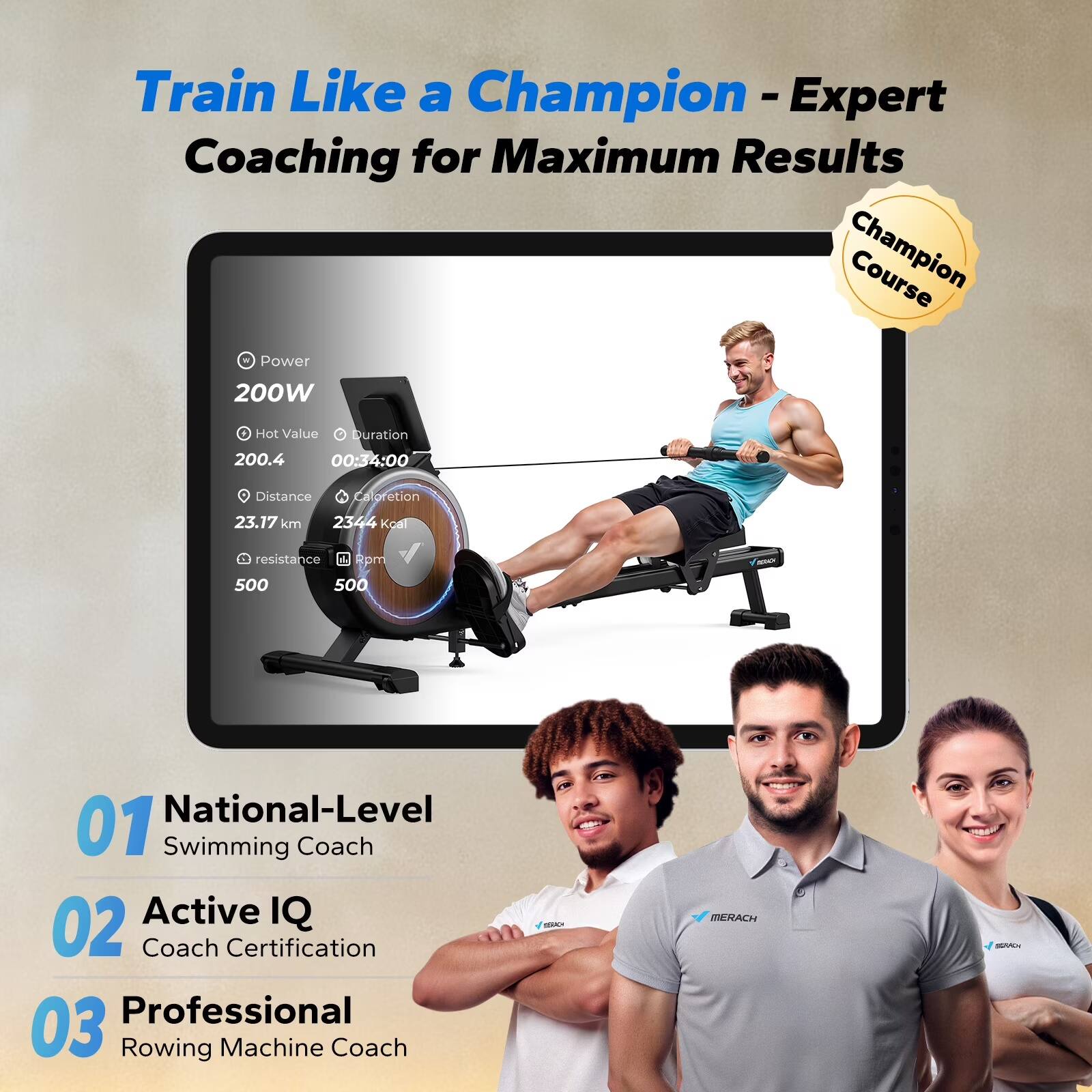 Train Like a Champion - Expert Coaching for Maximum Results

Champion Course

- Power: 200W
- Hot Value: 200.4
- Duration: 00:34:00
- Distance: 23.17 km
- Caloriation: 2344 kcal
- Resistance: 500
- Rpm: 500

01 National-Level Swimming Coach
02 Active IQ Coach Certification
03 Professional Rowing Machine Coach

MERACH