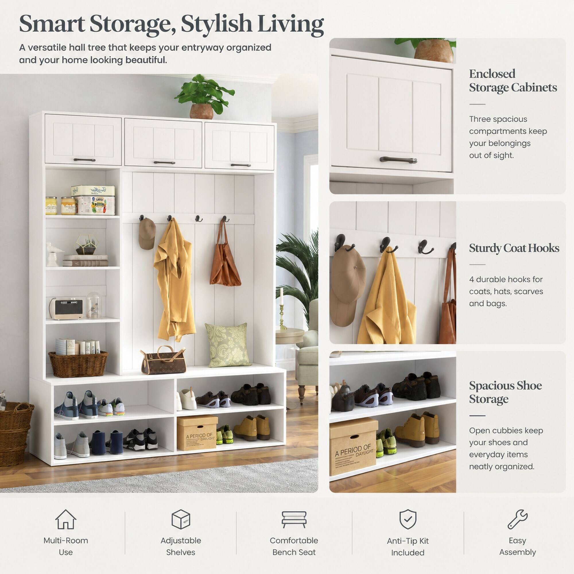 Smart Storage, Stylish Living  
A versatile hall tree that keeps your entryway organized and your home looking beautiful.

Enclosed Storage Cabinets  
Three spacious compartments keep your belongings out of sight.

Sturdy Coat Hooks  
4 durable hooks for coats, hats, scarves and bags.

Spacious Shoe Storage  
Open cubbies keep your shoes and everyday items neatly organized.

Multi-Room Use  
Adjustable Shelves  
Comfortable Bench Seat  
Anti-Tip Kit Included  
Easy Assembly