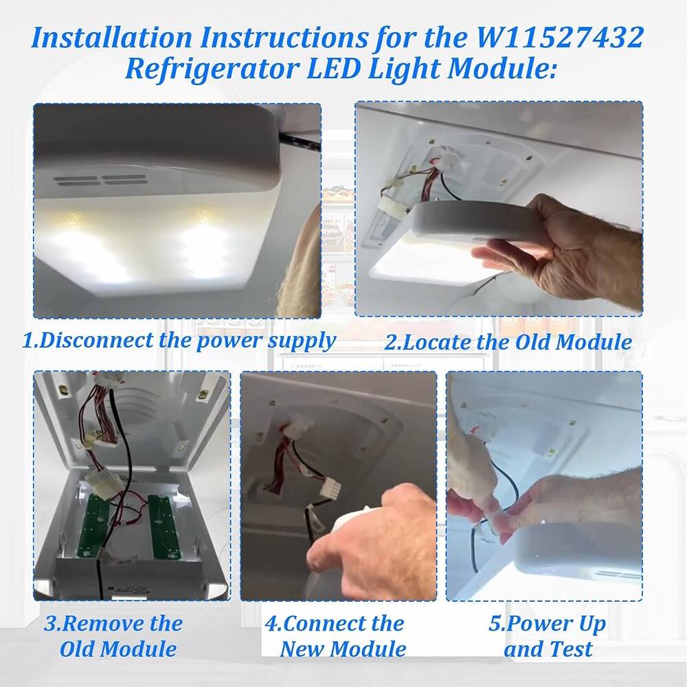Installation Instructions for the W11527432 Refrigerator LED Light Module:

1. Disconnect the power supply
2. Locate the Old Module
3. Remove the Old Module
4. Connect the New Module
5. Power Up and Test