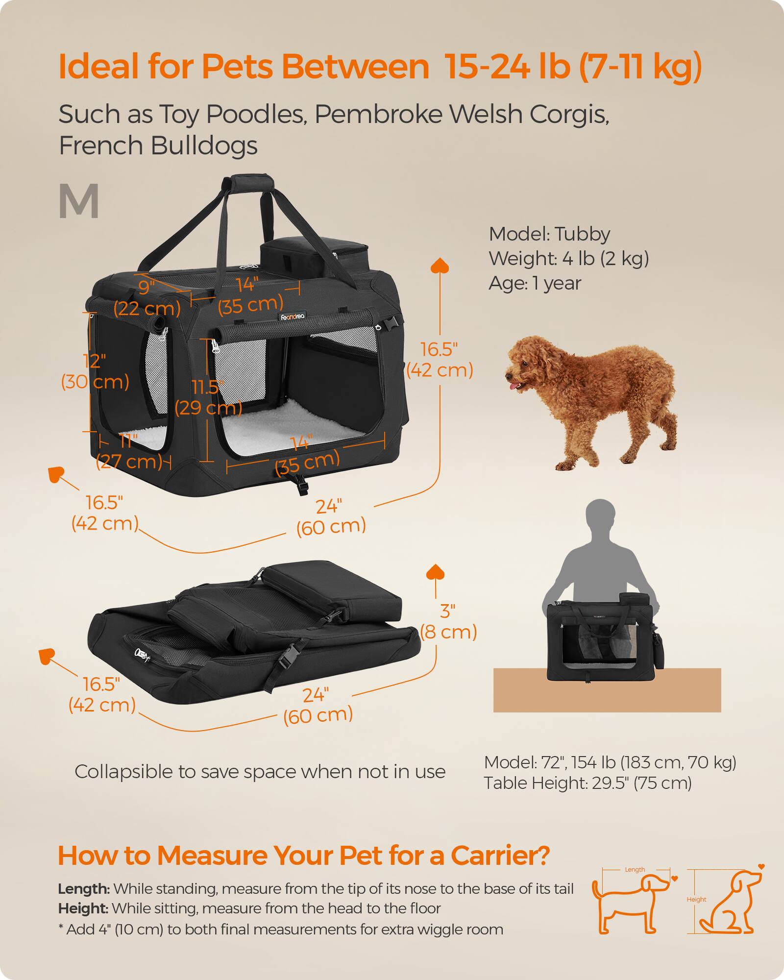 Ideal for Pets Between 15-24 lb (7-11 kg) Such as Toy Poodles, Pembroke Welsh Corgis, French Bulldogs

Model: Tubby
Weight: 4 lb (2 kg)
Age: 1 year

M
9" (22 cm)
14" (35 cm)
12" (30 cm)
11.5" (29 cm)
11" (27 cm)
16.5" (42 cm)
24" (60 cm)
3" (8 cm)

Collapsible to save space when not in use

Model: 72", 154 lb (183 cm, 70 kg)
Table Height: 29.5" (75 cm)

How to Measure Your Pet for a Carrier?
Length: While standing, measure from the tip of its nose to the base of its tail
Height: While sitting, measure from the head to the floor
*Add 4" (10 cm) to both final measurements for extra wiggle room