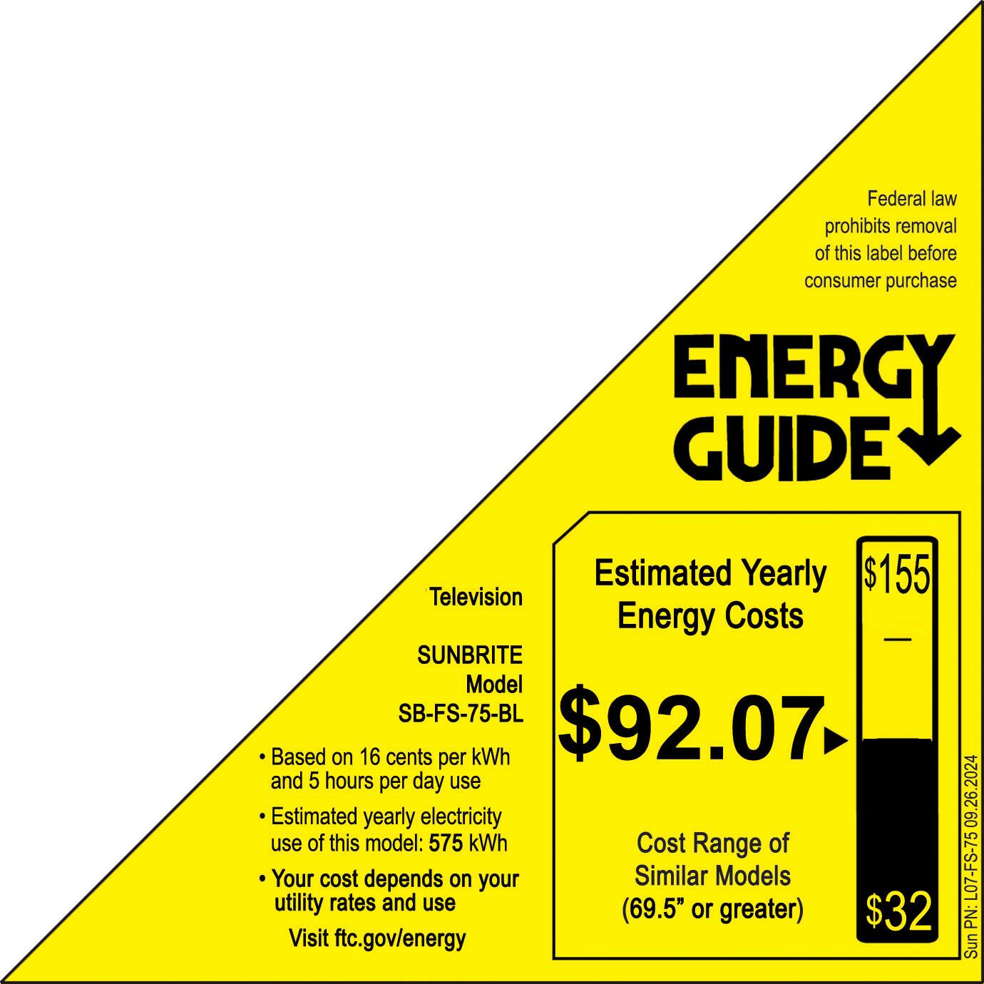 Federal law prohibits removal of this label before consumer purchase.

ENERGY GUIDE
Estimated Yearly Energy Costs
Television Energy Costs
Sunbrite Model SB-FS-75-BL $92.07
Based on 16 cents per kWh and 5 hours per day use
Estimated yearly electricity use of this model: 575 kWh
Cost Range of Your cost depends on your utility rates and use (69.5" or greater) $32
Visit ftc.gov/energy 09.26.2024 L07-FS-75 PN: Sunbrite