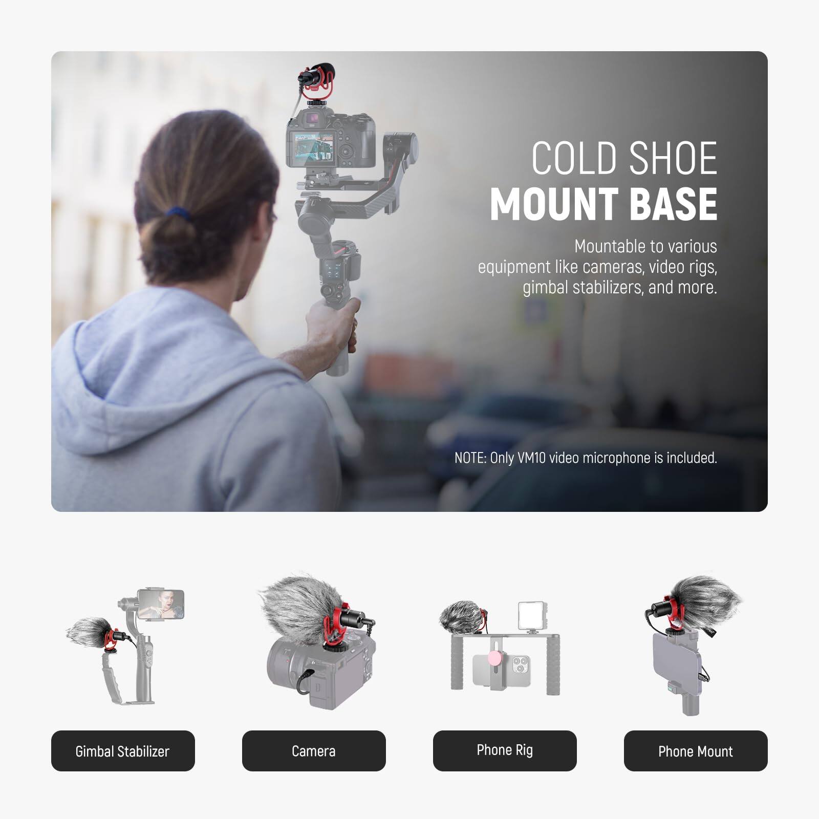 COLD SHOE MOUNT BASE

Mountable to various equipment like cameras, video rigs, gimbal stabilizers, and more.

NOTE: Only VM10 video microphone is included.

- Gimbal Stabilizer
- Camera
- Phone Rig
- Phone Mount