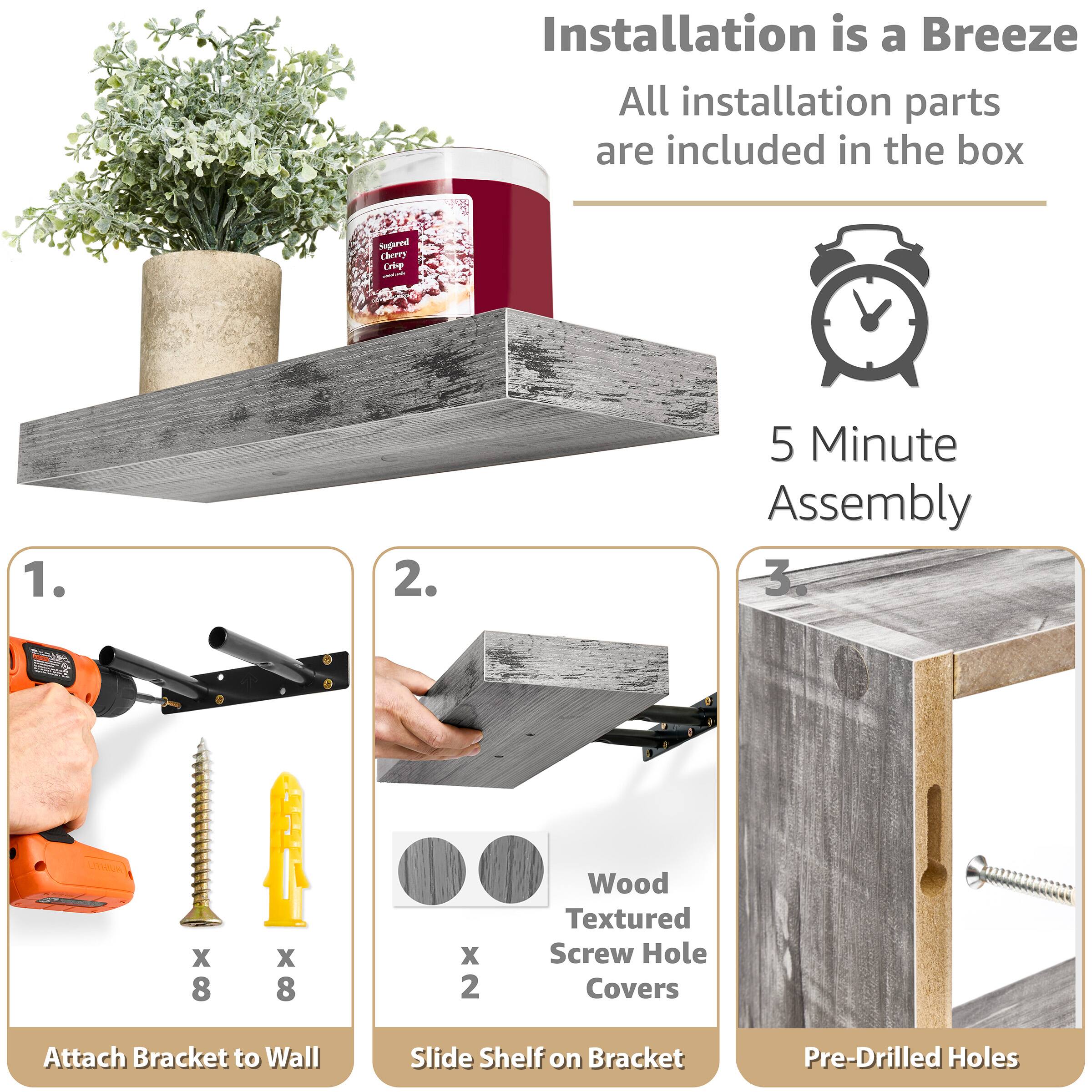 Installation is a Breeze
All installation parts are included in the box
5 Minute Assembly
1. Attach Bracket to Wall
2. Slide Shelf on Bracket
3. Pre-Drilled Holes
Wood Textured Screw Hole Covers