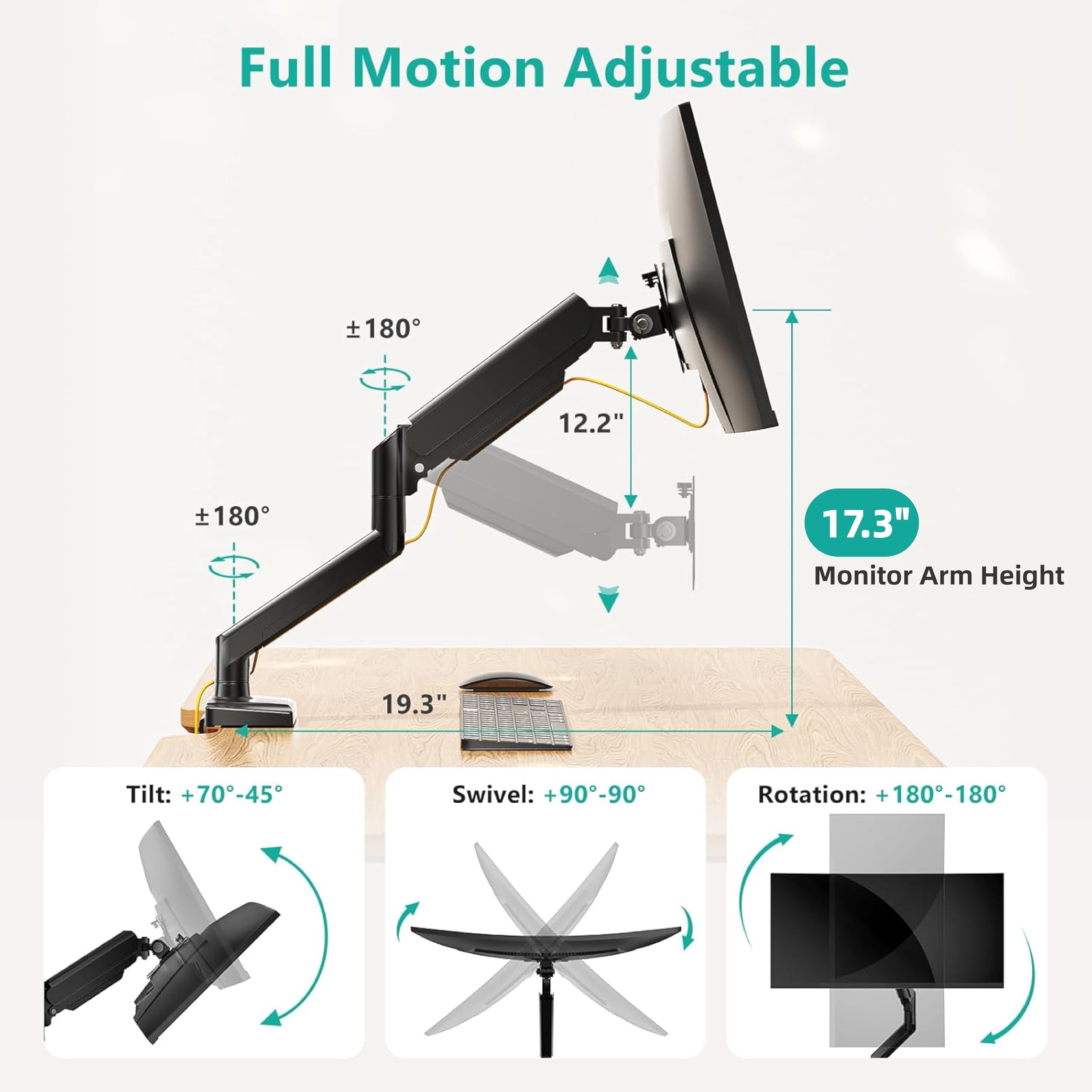 Full Motion Adjustable

Monitor Arm Height: 17.3"

Tilt: +70° -45°

Swivel: +90° -90°

Rotation: +180° -180°

12.2" 19.3"
