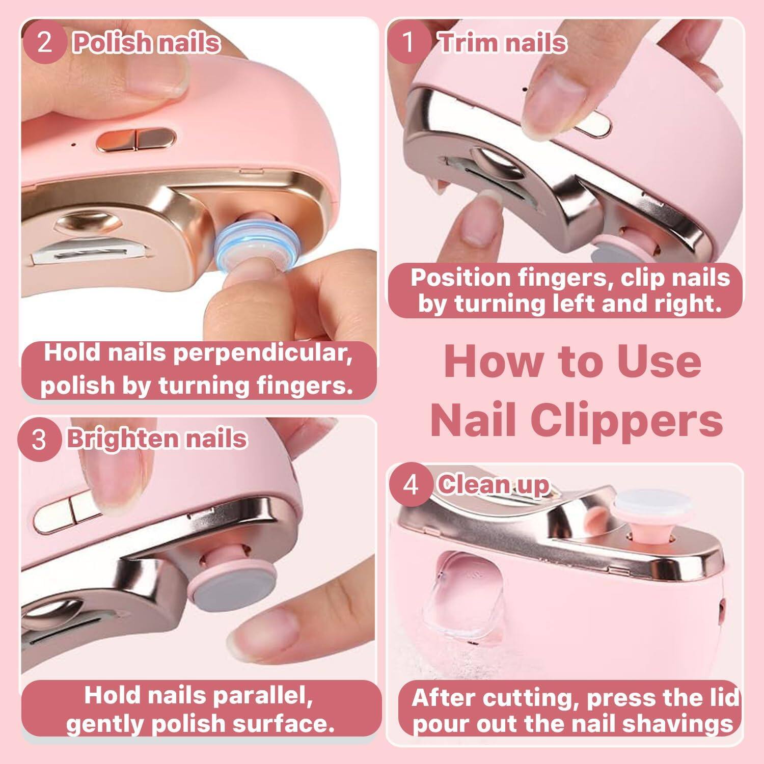 1. Trim nails  
   Position fingers, clip nails by turning left and right.

2. Polish nails  
   Hold nails perpendicular, polish by turning fingers.

3. Brighten nails  
   Hold nails parallel, gently polish surface.

4. Clean up  
   After cutting, press the lid to pour out the nail shavings.