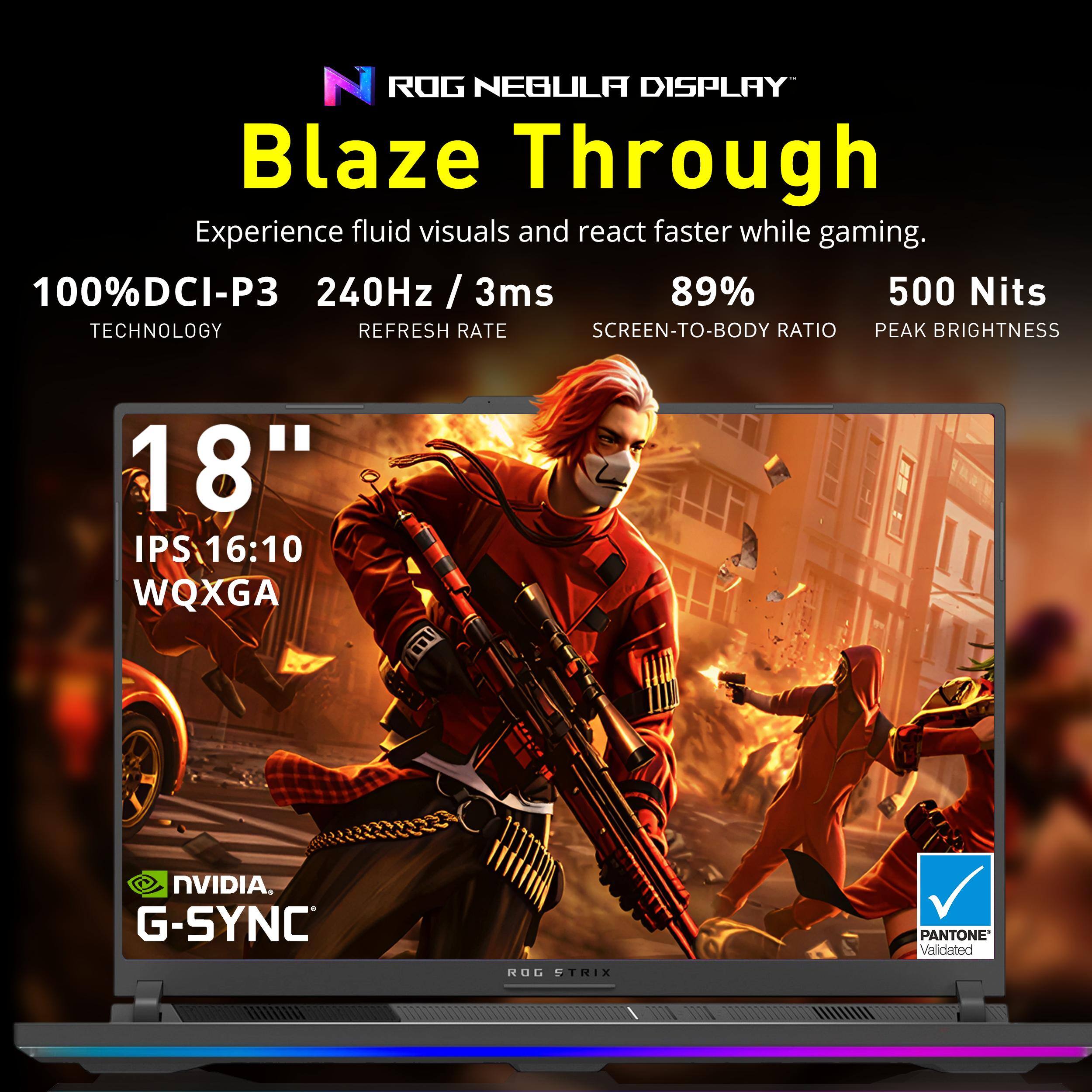 ROG NEBULA DISPLAY Blaze Through  
Experience fluid visuals and react faster while gaming.  
100% DCI-P3 TECHNOLOGY  
240Hz / 3ms REFRESH RATE  
89% SCREEN-TO-BODY RATIO  
500 Nits PEAK BRIGHTNESS  
18" IPS 16:10 WQXGA  
NVIDIA G-SYNC  
PANTONE Validated  
ROG STRIX