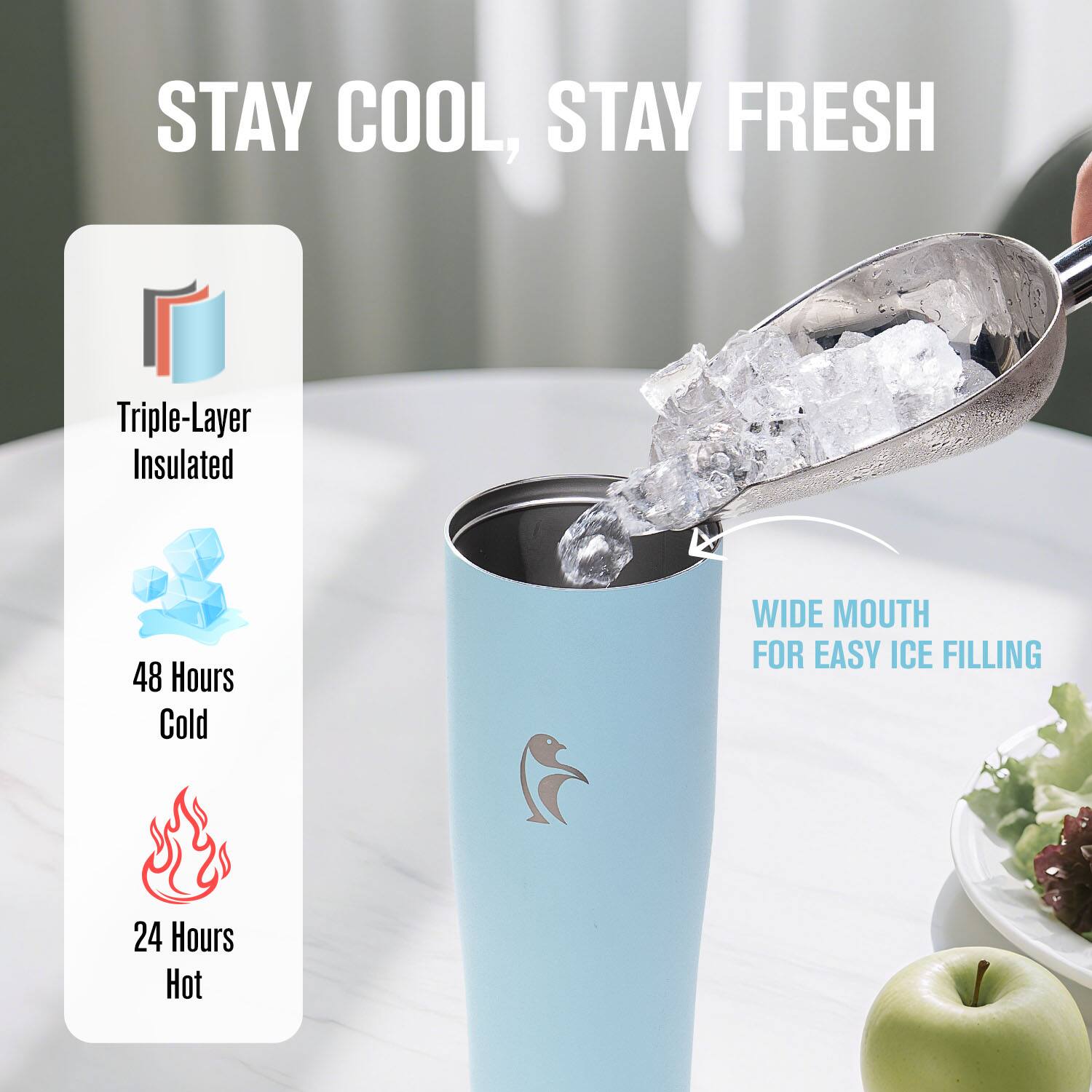 STAY COOL, STAY FRESH

Triple-Layer Insulated

48 Hours Cold

24 Hours Hot

WIDE MOUTH FOR EASY ICE FILLING