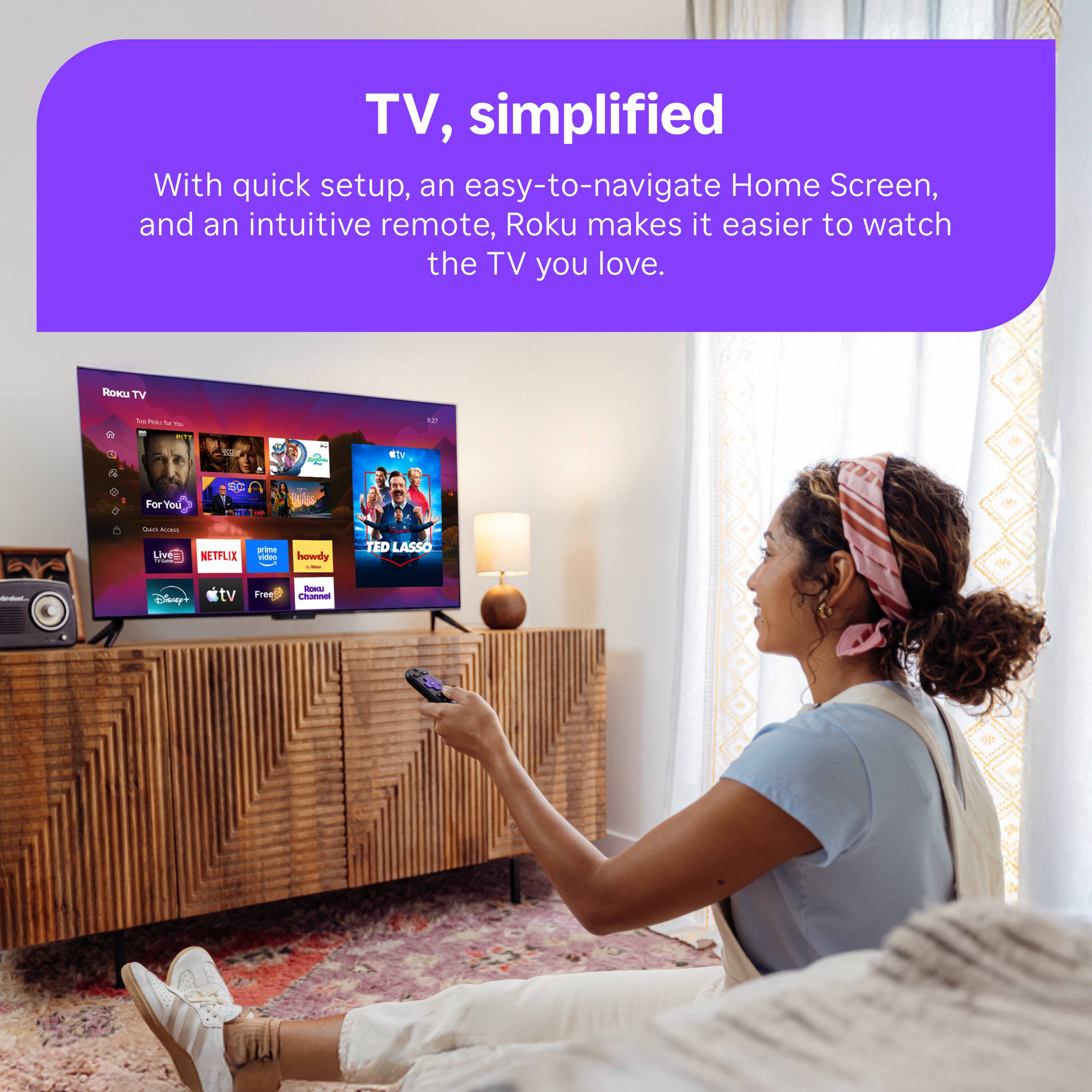 TV, simplified  
With quick setup, an easy-to-navigate Home Screen, and an intuitive remote, Roku makes it easier to watch the TV you love.

ROKU TV  
50 Ada la $  
127  
etv  
For You  

Quick ACCHIL  
Live ---  
NETFLIX  
prime video  
howdy -  
TED LASSO  
todel...  
Disney+  
tv  
Free  
LEMOS Channel