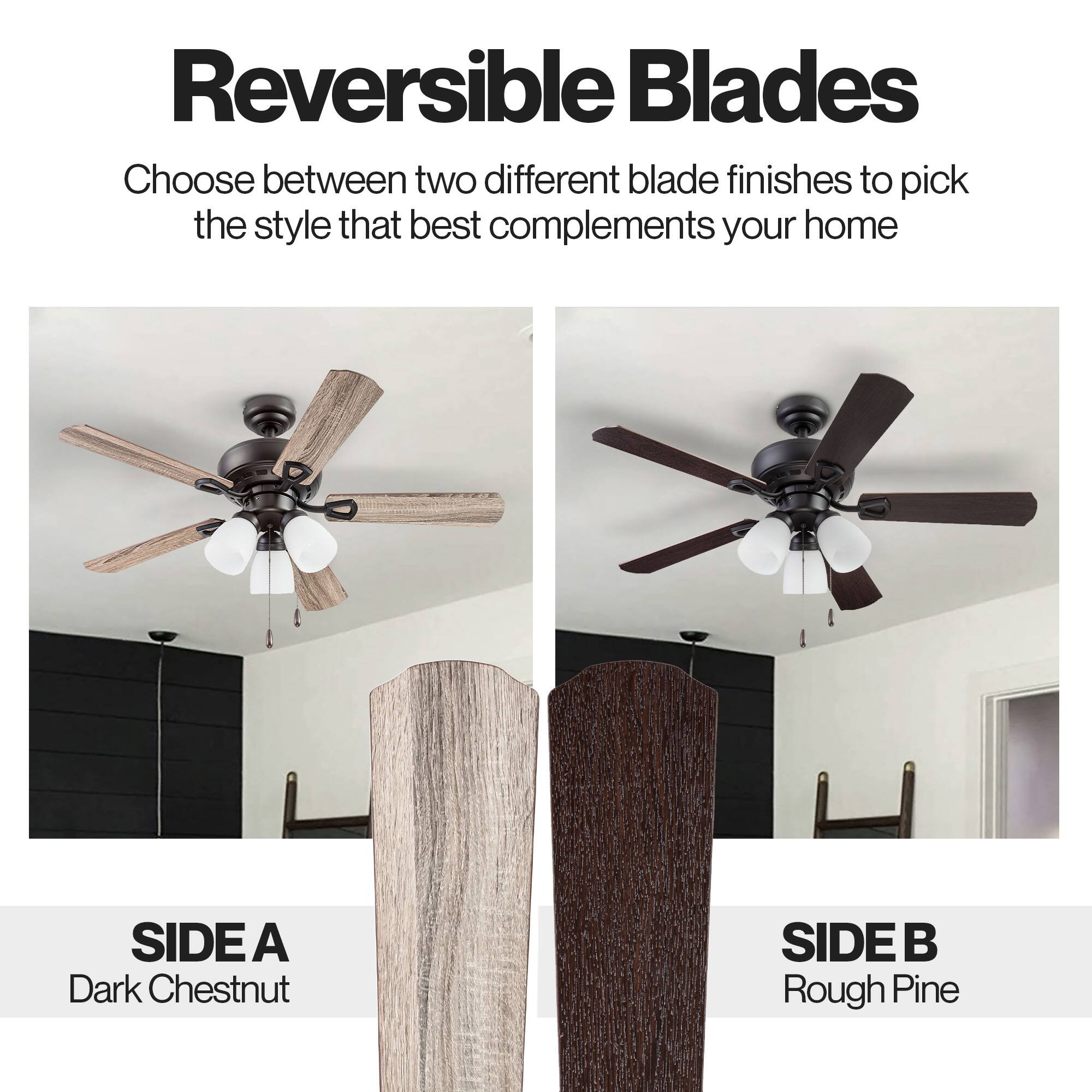 Reversible Blades

Choose between two different blade finishes to pick the style that best complements your home

SIDE A
Dark Chestnut

SIDE B
Rough Pine