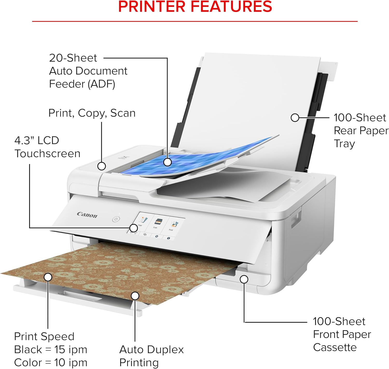 PRINTER FEATURES

- 20-Sheet Auto Document Feeder (ADF)
- Print, Copy, Scan
- 4.3" LCD Touchscreen
- 100-Sheet Rear Paper Tray
- Canon
- Print Speed: Black = 15 ipm, Color = 10 ipm
- Auto Duplex Printing
- 100-Sheet Front Paper Cassette
