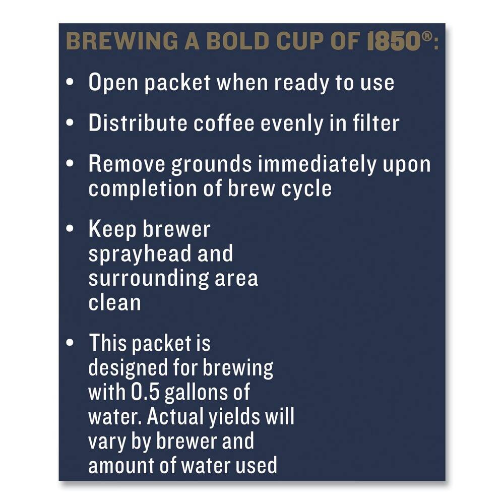 BREWING A BOLD CUP OF 1850®:

- Open packet when ready to use
- Distribute coffee evenly in filter
- Remove grounds immediately upon completion of brew cycle
- Keep brewer sprayhead and surrounding area clean
- This packet is designed for brewing with 0.5 gallons of water. Actual yields will vary by brewer and amount of water used