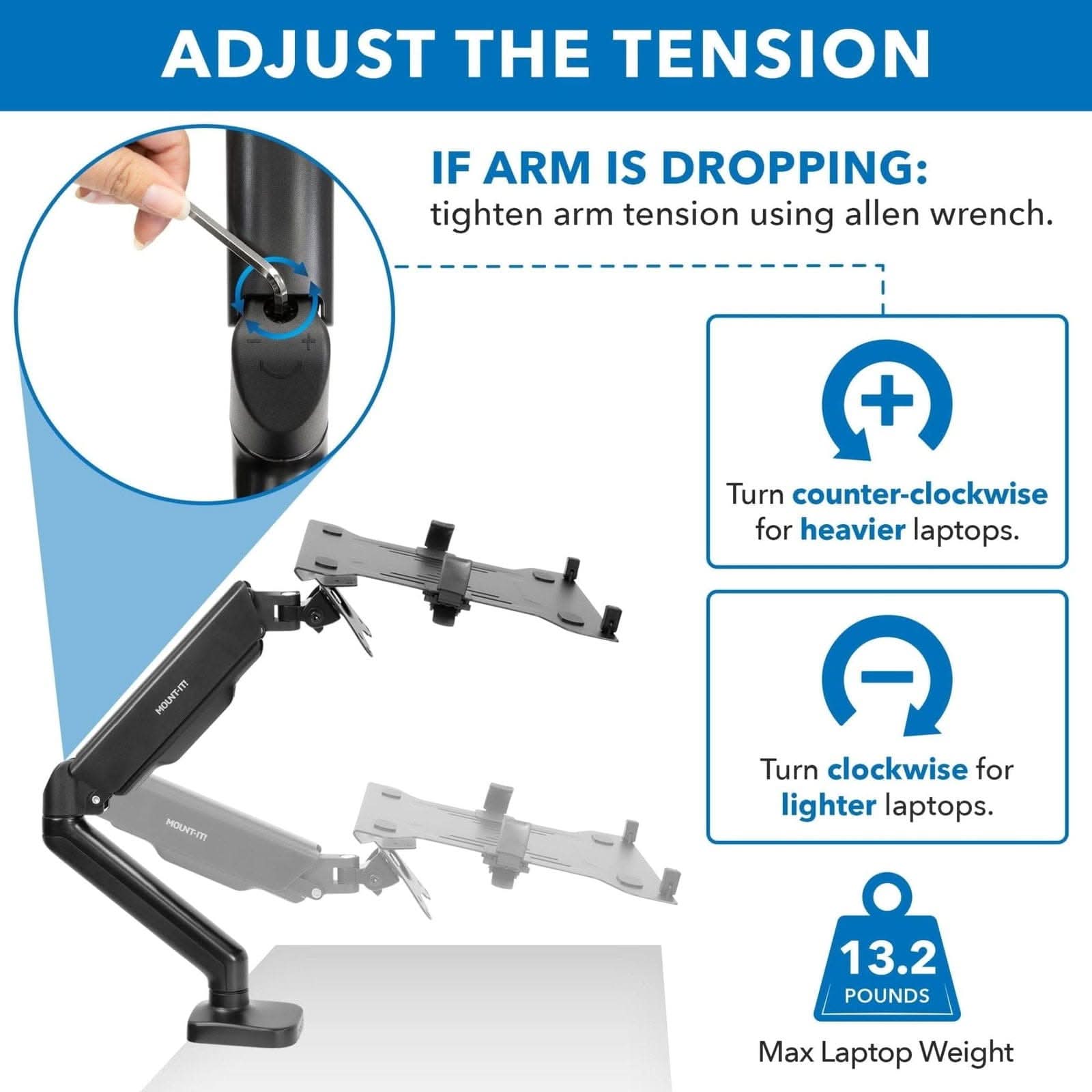 ADJUST THE TENSION

IF ARM IS DROPPING: tighten arm tension using allen wrench.

- Turn counter-clockwise for heavier laptops.
- Turn clockwise for lighter laptops.

13.2 POUNDS Max Laptop Weight