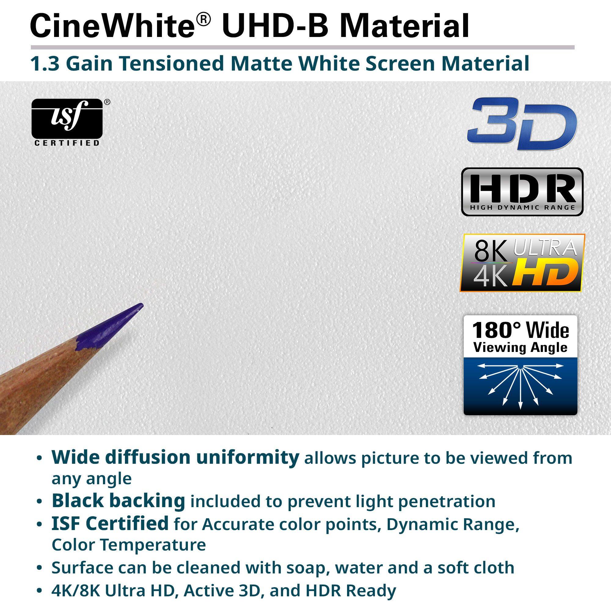 CineWhite® UHD-B Material  
1.3 Gain Tensioned Matte White Screen Material  

- Wide diffusion uniformity allows picture to be viewed from any angle  
- Black backing included to prevent light penetration  
- ISF Certified for Accurate color points, Dynamic Range, Color Temperature  
- Surface can be cleaned with soap, water and a soft cloth  
- 4K/8K Ultra HD, Active 3D, and HDR Ready  

Certifications:  
- usf® CERTIFIED  
- 3D  
- HDR HIGH DYNAMIC RANGE  
- 8K ULTRA 4K HD  
- 180° Wide Viewing Angle