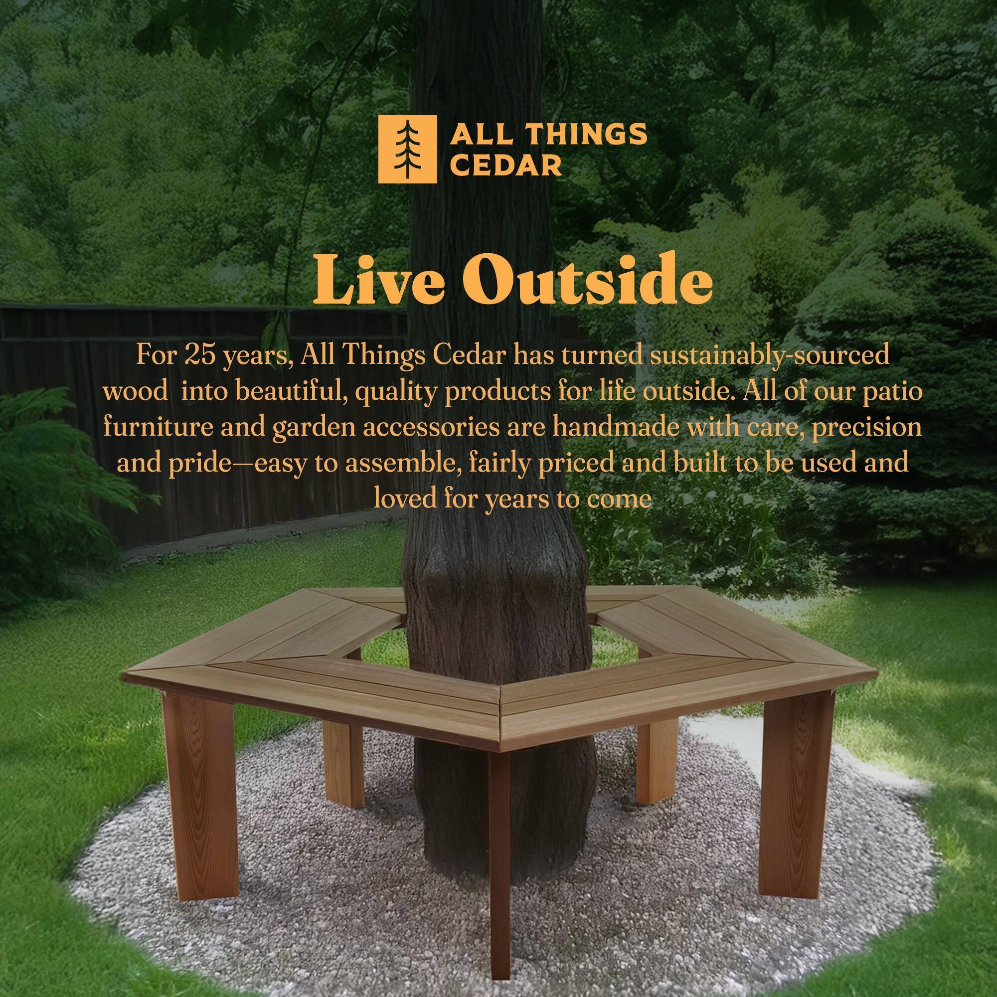 **ALL THINGS CEDAR**

**Live Outside**

For 25 years, All Things Cedar has turned sustainably-sourced wood into beautiful, quality products for life outside. All of our patio furniture and garden accessories are handmade with care, precision and pride—easy to assemble, fairly priced and built to be used and loved for years to come.