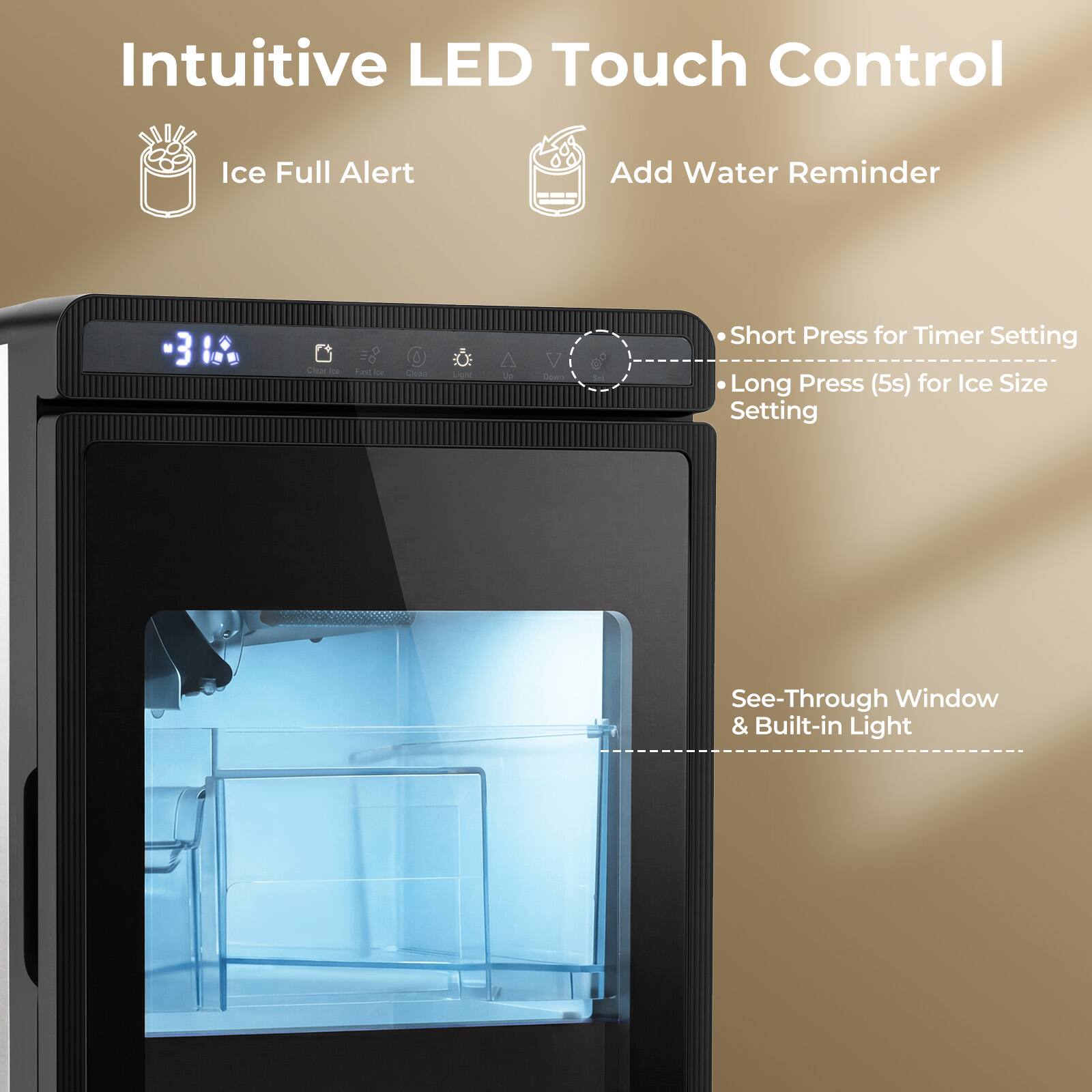 Intuitive LED Touch Control Ice Full Alert Add Water Reminder

- Short Press for Timer Setting
- Long Press (5s) for Ice Size Setting

See-Through Window & Built-in Light