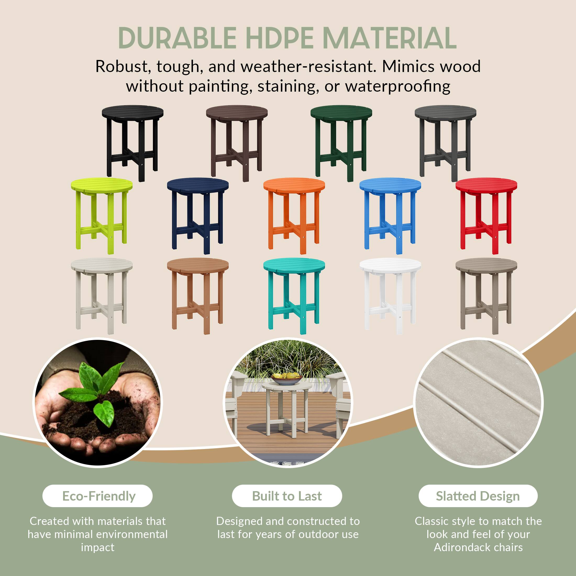 DURABLE HDPE MATERIAL  
Robust, tough, and weather-resistant. Mimics wood without painting, staining, or waterproofing.

Eco-Friendly  
Created with materials that have minimal environmental impact

Built to Last  
Designed and constructed to last for years of outdoor use

Slatted Design  
Classic style to match the look and feel of your Adirondack chairs